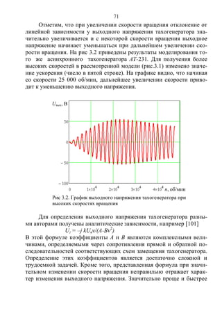71
Отметим, что при увеличении скорости вращения отклонение от
линейной зависимости у выходного напряжения тахогенератора зна-
чительно увеличивается и с некоторой скорости вращения выходное
напряжение начинает уменьшаться при дальнейшем увеличении ско-
рости вращения. На рис 3.2 приведены результаты моделирования то-
го же асинхронного тахогенератора АТ-231. Для получения более
высоких скоростей в рассмотренной модели (рис.3.1) изменено значе-
ние ускорения (число в пятой строке). На графике видно, что начиная
со скорости 25 000 об/мин, дальнейшее увеличении скорости приво-
дит к уменьшению выходного напряжения.
Для определения выходного напряжения тахогенератора разны-
ми авторами получены аналитические зависимости, например [101]
Uг = –j kUвv/(A-Bv2
)
В этой формуле коэффициенты А и В являются комплексными вели-
чинами, определяемыми через сопротивления прямой и обратной по-
следовательностей соответствующих схем замещения тахогенератора.
Определение этих коэффициентов является достаточно сложной и
трудоемкой задачей. Кроме того, представленная формула при значи-
тельном изменении скорости вращения неправильно отражает харак-
тер изменения выходного напряжения. Значительно проще и быстрее
Uвых, В
n, об/мин
Рис 3.2. График выходного напряжения тахогенератора при
высоких скоростях вращения
Copyright ОАО «ЦКБ «БИБКОМ» & ООО «Aгентство Kнига-Cервис»
 