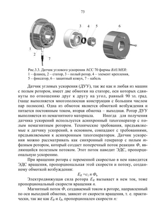 73
Датчик угловых ускорения (ДУУ), так же как и любая из машин
с полым ротором, имеет две обмотки на статоре, оси которых сдви-
нуты по отношению друг к другу на угол, равный 90 эл. град.
(чаще выполняется многополюсная конструкция с большим числом
пар полюсов). Одна из обмоток является обмоткой возбуждения и
питается постоянным током, вторая обмотка – выходная. Ротор ДУУ
выполняется из немагнитного материала. Иногда для получения
датчика ускорений используется асинхронный тахогенератор с по-
лым немагнитным ротором. Технические требования, предъявляе-
мые к датчику ускорений, в основном, совпадают с требованиями,
предъявляемыми к асинхронным тахогенераторам. Датчик ускоре-
ния можно рассматривать как синхронный генератор с полым m-
фазным ротором, который создает поперечный поток реакции Ф, яв-
ляющийся полезным потоком. Этот поток наводит ЭДС, пропорци-
ональную ускорению.
При вращении ротора с переменной скоростью в нем наводится
ЭДС вращения, пропорциональная этой скорости и потоку, создан-
ному обмоткой возбуждения:
ER =c1 n Фв
Электродвижущая сила ротора ER вызывает в нем ток, тоже
пропорциональный скорости вращения п.
Магнитный поток Ф, создаваемый током в роторе, направленный
по оси выходной обмотки, зависит от скорости вращения, т. е. практи-
чески, так же как ER и IR, пропорционален скорости п:
Рис.3.3. Датчик углового ускорения ACC 70 фирмы BAUMER:
1 – фланец, 2 – статор, 3 – полый ротор, 4 – элемент крепления,
5 – фиксатор, 6 – защитный кожух, 7 – кабель
1
2
7
3 4 5 6
Copyright ОАО «ЦКБ «БИБКОМ» & ООО «Aгентство Kнига-Cервис»
 