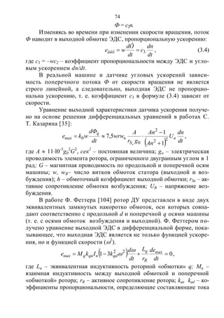 74
Ф = с2п.
Изменяясь во времени при изменении скорости вращения, поток
Ф наводит в выходной обмотке ЭДС, пропорциональную ускорению:
dt
dn
c
dt
dÔ
weâûõ 3 , (3.4)
где с3 = –wc2 – коэффициент пропорциональности между ЭДС и угло-
вым ускорением dn/dt.
В реальной машине и датчике угловых ускорений зависи-
мость поперечного потока Ф от скорости вращения не является
строго линейной, а следовательно, выходная ЭДС не пропорцио-
нальна ускорению, т. е. коэффициент с3 в формуле (3.4) зависит от
скорости.
Уравнение выходной характеристики датчика ускорения получе-
но на основе решения дифференциальных уравнений в работах С.
Т. Казаряна [35]:
  dt
dn
U
An
An
gr
A
wrw
dt
dФ
wke в
S
в
q
вых
в
22
2
0
0
1
1
5,7


 ,
где А  11l0-3
g0
2
G2
, сек2
– постоянная величина; go – электрическая
проводимость элемента ротора, ограниченного двугранным углом в 1
рад; G – магнитная проводимость по продольной и поперечной осям
машины; w, wB– число витков обмоток статора (выходной и воз-
буждения); h – обмоточный коэффициент выходной обмотки; rSв – ак-
тивное сопротивление обмотки возбуждения; UB – напряжение воз-
буждения.
В работе Ф. Феттера [104] ротор ДУ представлен в виде двух
эквивалентных замкнутых накоротко обмоток, оси которых совпа-
дают соответственно с продольной d и поперечной q осями машины
(т. е. с осями обмоток возбуждения и выходной). Ф. Феттером по-
лучено уравнение выходной ЭДС в дифференциальной форме, пока-
зывающее, что выходная ЭДС является не только функцией ускоре-
ния, но и функцией скорости (2
).
  031 22

dt
de
r
L
dt
d
kIkMe вых
R
q
qdвqвqвых

 ,
где Lq – эквивалентная индуктивность роторной «обмотки» q; Мq –
взаимная индуктивность между выходной обмоткой и поперечной
«обмоткой» ротора; rR – активное сопротивление ротора; kqв kqd – ко-
эффициенты пропорциональности, определяющие составляющие тока
Copyright ОАО «ЦКБ «БИБКОМ» & ООО «Aгентство Kнига-Cервис»
 