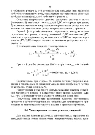 75
в «обмотке» ротора q; эти составляющие наводятся при вращении
«обмотки» в магнитном поле, создаваемом соответственно обмоткой
возбуждения и продольной «обмоткой» ротора d.
Основные погрешности датчика ускорения связаны с двумя
факторами: 1) зависимостью выходной ЭДС. от скорости вращения;
2) влиянием изменения индуктивного сопротивления ротора при из-
менении частоты вращения ротора во время переходного процесса.
Первый фактор обусловливает погрешность, которую можно
определить как разность между выходной ЭДС идеального ДУ,
имеющего пропорциональную зависимость ЭДС от скорости, и ре-
ального ДУ, ЭДС которого зависит не только от ускорения, но и от
скорости.
В относительных единицах эта погрешность
2
2
1
1
1
2
1
v
v
k
dt
dn
k
dt
dn
kk
dt
dn
k
E
EE
v
v
v
E





 .
При v = 1 ошибка составляет 100 %, а при v =n/nmax = 0,1 ошиб-
ка
0196,0
1,01
1,02
1
2
2
2
2
2






v
v
E отн. ед. = 1,96 %
Следовательно, при v=n/nmax <0,l ошибка датчика ускорения, свя-
занная с отклонением от линейной зависимости поперечного потока
от скорости, будет меньше 2 %.
Индуктивность поперечного контура замедляет быстрое измене-
ние магнитного потока, и вследствие этого кривая выходной ЭДС
eBbIX=f(t) не отражает точно внезапного изменения ускорения.
Полученные зависимости раскрывают сущность протекающих
процессов в датчике ускорений, но неудобны для практического при-
менения на этапе предварительного анализа и при проектировании.
3.4. Моделирование датчика угловых ускорений
Для анализа влияния различных конструктивных параметров на
выходной сигнал можно использовать математическую модель асин-
Copyright ОАО «ЦКБ «БИБКОМ» & ООО «Aгентство Kнига-Cервис»
 