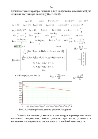 76
хронного тахогенератора, заменив в ней напряжение обмотки возбуж-
дения на постоянную величину (Uв = const).
Задавая неизменное ускорение и анализируя характер изменения
выходного напряжения, можно увидеть при каких условиях и
насколько это напряжение отклоняется от линейной зависимости.
Um 28 p 2 D 39.610 3 l 42 10 3  1 10 3
wc 700 wy 1720 koc 0.916 koy 0.86 a 0.6 10 3  3.333 106
 0 1.257 10 6 Ry 250 Rc 28 Rn 10000  2  f 
 D
2p

r
D
2
 


 bc
2 wc koc
p  
 by
2 wy koy
p  
 Lc 0.112 Ly 0.9
k3  r
2
 l  k4
 
 a

k1
2  l wc koc

 k5

2

 0  a

k2
2  l wy koy


ORIGIN 1 n 0

2 n
60
0
y
0
0
0
0













D x y( )
1
Lc
Um Rc y1 k1 k4 bc y1 k5 y3 p y5 y4  
1
Ly
Rn Ry  y2 k2 k4 by y2 k5 y4 p y5 y3  
k4 bc y1 k5 y3 p y5 y4
k4 by y2 k5 y4 p y5 y3
1000





















Uвых
Rn
2
Y 3 
 n
60 Y 6 

2 

k
Y Rkadapt y 0 0.60 5000 D( )
0 600 1.2 10
3
 1.8 10
3
 2.4 10
3
 3 10
3
 3.6 10
3
 4.2 10
3
 4.8 10
3
 5.4 10
3

0
0.014
0.028
0.042
0.056
0.07
0.084
0.098
0.112
0.126
Uвых
n
Рис 3.4. Моделирование датчика угловых ускорений
Copyright ОАО «ЦКБ «БИБКОМ» & ООО «Aгентство Kнига-Cервис»
 