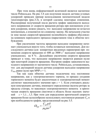77
При этом вновь информативной величиной является магнитное
число Рейнольдса. На рис 3.4 для получения модели датчика угловых
ускорений приведен пример использования математической модели
тахогенератора (рис.3.3), в которой сделаны некоторые изменения.
Рассматривая полученный после расчета график зависимости выход-
ного напряжения от скорости вращения ротора при неизменном угло-
вом ускорении, можно увидеть, что выходное напряжение не остается
неизменным, а изменяется по сложному закону. На начальном участке
(в зоне малых скоростей вращения) нелинейность графика обусловле-
на влиянием переходного процесса (нарастанием тока в обмотке воз-
буждения).
При увеличении частоты вращения выходное напряжение начи-
нает уменьшаться вместо того, чтобы оставаться неизменным. Для ис-
следуемого датчика (для конкретных введенных параметров) при из-
менении скорости вращения от 600 до 3000 с-1
выходное напряжение
уменьшилось на 8 % . Дальнейшее увеличение скорости вращения
приведет к тому, что выходное напряжение окажется равным нулю
при некоторой скорости вращения. Построив график зависимости вы-
ходного напряжения от магнитного числа Рейнольдса, устанавливаем,
что для двухмерной модели датчика ускорения выходное напряжение
Uвых равно нулю при МЧР ε = 1.
Так как одна обмотка датчика подключена под постоянное
напряжение, как у электромагнитного тормоза, то процесс создания
тормозного момента будет аналогичным и электромагнитный момент
достигнет максимального значения при ε = 1. Если учитывать реаль-
ную конструкцию датчика, имеющего определенные вылеты ротора за
пределы статора, то максимум электромагнитного момента и крити-
ческая скорость вращения сместятся в область более высоких значе-
ний ε = 1,1…1,3. При этом для определения критической скорости
вращения более целесообразно использовать постоянную реакции Ср и
при необходимости график, представленный на рис 3.5.
2
0 ar
pСр
кр


 
k
Copyright ОАО «ЦКБ «БИБКОМ» & ООО «Aгентство Kнига-Cервис»
 