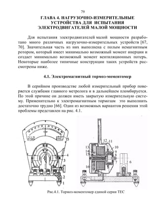 79
ГЛАВА 4. НАГРУЗОЧНО-ИЗМЕРИТЕЛЬНЫЕ
УСТРОЙСТВА ДЛЯ ИСПЫТАНИЯ
ЭЛЕКТРОДВИГАТЕЛЕЙ МАЛОЙ МОЩНОСТИ
Для испытания электродвигателей малой мощности разрабо-
тано много различных нагрузочно-измерительных устройств [67,
70]. Значительная часть из них выполнена с полым немагнитным
ротором, который имеет минимально возможный момент инерции и
создает минимально возможный момент вентиляционных потерь.
Некоторые наиболее типичные конструкции таких устройств рас-
смотрены ниже.
4.1. Электромагнитный тормоз-моментомер
В серийном производстве любой измерительный прибор пове-
ряется службами главного метролога и в дальнейшем пломбируется.
По этой причине он должен иметь закрытую измерительную систе-
му. Применительно к электромагнитным тормозам это выполнить
достаточно трудно [66]. Один из возможных вариантов решения этой
проблемы представлен на рис. 4.1.
67
8
9
10
11
1
12
1
13
114
115
1
16
1
Рис.4.1. Тормоз-моментомер единой серии ТЕС
4
Copyright ОАО «ЦКБ «БИБКОМ» & ООО «Aгентство Kнига-Cервис»
 