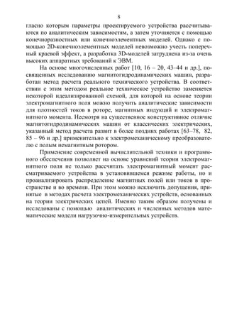 8
гласно которым параметры проектируемого устройства рассчитыва-
ются по аналитическим зависимостям, а затем уточняется с помощью
конечноразностных или конечноэлементных моделей. Однако с по-
мощью 2D-конечноэлементных моделей невозможно учесть попереч-
ный краевой эффект, а разработка 3D-моделей затруднена из-за очень
высоких аппаратных требований к ЭВМ.
На основе многочисленных работ [10, 16 – 20, 43–44 и др.], по-
священных исследованию магнитогидродинамических машин, разра-
ботан метод расчета реального технического устройства. В соответ-
ствии с этим методом реальное техническое устройство заменяется
некоторой идеализированной схемой, для которой на основе теории
электромагнитного поля можно получить аналитические зависимости
для плотностей токов в роторе, магнитных индукций и электромаг-
нитного момента. Несмотря на существенное конструктивное отличие
магнитогидродинамических машин от классических электрических,
указанный метод расчета развит в более поздних работах [63–78, 82,
85 – 96 и др.] применительно к электромеханическому преобразовате-
лю с полым немагнитным ротором.
Применение современной вычислительной техники и программ-
ного обеспечения позволяет на основе уравнений теории электромаг-
нитного поля не только рассчитать электромагнитный момент рас-
сматриваемого устройства в установившемся режиме работы, но и
проанализировать распределение магнитных полей или токов в про-
странстве и во времени. При этом можно исключить допущения, при-
нятые в методах расчета электромеханических устройств, основанных
на теории электрических цепей. Именно таким образом получены и
исследованы с помощью аналитических и численных методов мате-
матические модели нагрузочно-измерительных устройств.
Copyright ОАО «ЦКБ «БИБКОМ» & ООО «Aгентство Kнига-Cервис»
 