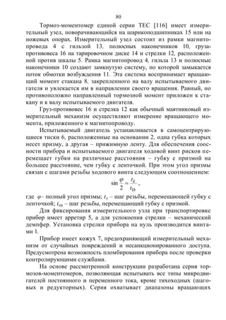 80
Тормоз-моментомер единой серии ТЕС [116] имеет измери-
тельный узел, поворачивающийся на шарикоподшипниках 15 или на
ножевых опорах. Измерительный узел состоит из рамки магнито-
провода 4 с гильзой 13, полюсных наконечников 10, груза-
противовеса 16 на тарировочном диске 14 и стрелки 12, расположен-
ной против шкалы 5. Рамка магнитопровод 4, гильза 13 и полюсные
наконечники 10 создают замкнутую систему, по которой замыкается
поток обмотки возбуждения 11. Эта система воспринимает вращаю-
щий момент стакана 8, закрепленного на валу испытываемого дви-
гателя и увлекается им в направлении своего вращения. Равный, но
противоположно направленный тормозной момент приложен к ста-
кану и к валу испытываемого двигателя.
Груз-противовес 16 и стрелка 12 как обычный маятниковый из-
мерительный механизм осуществляют измерение вращающего мо-
мента, приложенного к магнитопроводу.
Испытываемый двигатель устанавливается в самоцентрирую-
щиеся тиски 6, расположенные на основании 2, одна губка которых
несет призму, а другая – прижимную ленту. Для обеспечения соос-
ности прибора и испытываемого двигателя ходовой винт рисков пе-
ремещает губки на различные расстояния – губку с призмой на
большее расстояние, чем губку с ленточкой. При этом угол призмы
связан с шагами резьбы ходового винта следующим соотношением:
ïð
ë
2
sin
t
t


,
где φ– полный угол призмы; tл – шаг резьбы, перемещающей губку с
ленточкой; tпр – шаг резьбы, перемещающий губку с призмой.
Для фиксирования измерительного узла при транспортировке
прибор имеет арретир 5, а для успокоения стрелки – механический
демпфер. Установка стрелки прибора на нуль производится винта-
ми 1.
Прибор имеет кожух 7, предохраняющий измерительный меха-
низм от случайных повреждений и несанкционированного доступа.
Предусмотрена возможность пломбирования прибора после проверки
контролирующими службами.
На основе рассмотренной конструкции разработана серия тор-
мозов-моментомеров, позволяющая испытывать все типы микродви-
гателей постоянного и переменного тока, кроме тихоходных (шаго-
вых и редукторных). Серия охватывает диапазоны вращающих
Copyright ОАО «ЦКБ «БИБКОМ» & ООО «Aгентство Kнига-Cервис»
 