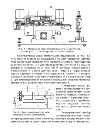 83
Конструктивная схема моментомера представлена на рис. 4.4.
Моментомер состоит из следующих основных элементов: датчика
угла поворота для дистанционной передачи момента 1, тахогенератора
(датчика скорости) 2 и двигателя (датчика момента) 3 с полыми
роторами, насаженными на один вал 9, свободно вращающийся в
подшипниках 4. Статор датчика угла 1 вместе с подшипниками
жестко крепится в опорах 5 на основании 6. Корпус 7 с ротором
датчика угла может свободно поворачиваться в подшипниках опор
5. Для уравновешивания положения корпуса при создании моментов
вращения или сопротивления используется груз 8.
Применение полого ро-
тора у датчика момента 3 обу-
словлено требованием малого
момента инерции, возможно-
стью работы в режиме корот-
кого замыкания и необходи-
мостью создания момента
при малых скоростях враще-
ния.
Регистрирующий прибор
электродинамического момен-
томера представляет собой приемник, состоящий из двух блоков с вы-
прямительными и усилительными элементами и двумя измеритель-
Рис. 4.3. Общий вид электродинамического моментомера.
1– датчик угла; 2 – тахогенератор; 3 – датчик момента
1 2 3
Рис. 4.4. Конструктивная схема элек-
тродинамического моментомера
1
2 3 7
10
9
4
55 68
Copyright ОАО «ЦКБ «БИБКОМ» & ООО «Aгентство Kнига-Cервис»
 
