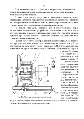 85
Если включать его под переменное напряжение, то используя
режим противовключения, можно проводить испытания низкоско-
ростных электродвигателей.
В связи с тем, что вес индукторы и связанного с ним измерителя
вращающих моментов оказываются сравнительно большими, особенно
при измерении моментов менее 5 мНм, целесообразно применять вме-
сто традиционных шарикоподшипников ножевых опор.
На рис.4.5 приведены внешний вид и конструктивная схема
нагрузочно-измерительного устройства, выполненного на базе асин-
хронной машины в режиме противовключения. На примере данного
моментомера можно показать наиболее оптимальное решение кон-
струкции опор и токоподводов.
Прибop имеет двух- или трехфазный индуктор (рис.4.5), создаю-
щих вращающееся магнитное поле, и полый немагнитный ротор 2, за-
крепляемый на валу испытуемого двигателя 3, Индуктор снабжен. ма-
ятниковым измерителем вращающего момента, состоящим из груза 4,
стрелки 5, шкалы
6 и может пово-
рачиваться на но-
жевых опорах 7.
Электрическая
связь поворачива-
ющегося индукто-
ра с неподвижным
основанием 8
осуществляется
через токоподво-
ды, выполненные
в виде ножей 9,
прошлифованные
в сборе совместно
с ножевыми опо-
рами 7, и упругие
пластины 10. Та-
кая конструкция
опор и токоподводов обеспечивает минимальные добавочные моменты
трения, что повышает точность измерения
С
9
8
Рис. 4.5. Электромашинный моментомер
6
5 2 7
3
9
10
16
1415131211
17
1
4
Вид С
Copyright ОАО «ЦКБ «БИБКОМ» & ООО «Aгентство Kнига-Cервис»
 