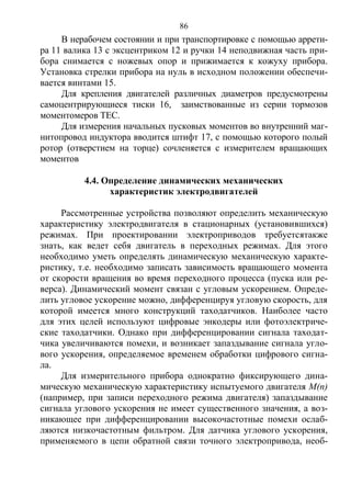 86
В нерабочем состоянии и при транспортировке с помощью аррети-
ра 11 валика 13 с эксцентриком 12 и ручки 14 неподвижная часть при-
бора снимается с ножевых опор и прижимается к кожуху прибора.
Установка стрелки прибора на нуль в исходном положении обеспечи-
вается винтами 15.
Для крепления двигателей различных диаметров предусмотрены
самоцентрирующиеся тиски 16, заимствованные из серии тормозов
моментомеров ТЕС.
Для измерения начальных пусковых моментов во внутренний маг-
нитопровод индуктора вводится штифт 17, с помощью которого полый
ротор (отверстием на торце) сочленяется с измерителем вращающих
моментов
4.4. Определение динамических механических
характеристик электродвигателей
Рассмотренные устройства позволяют определить механическую
характеристику электродвигателя в стационарных (установившихся)
режимах. При проектировании электроприводов требуетсятакже
знать, как ведет себя двигатель в переходных режимах. Для этого
необходимо уметь определять динамическую механическую характе-
ристику, т.е. необходимо записать зависимость вращающего момента
от скорости вращения во время переходного процесса (пуска или ре-
верса). Динамический момент связан с угловым ускорением. Опреде-
лить угловое ускорение можно, дифференцируя угловую скорость, для
которой имеется много конструкций таходатчиков. Наиболее часто
для этих целей используют цифровые энкодеры или фотоэлектриче-
ские таходатчики. Однако при дифференцировании сигнала таходат-
чика увеличиваются помехи, и возникает запаздывание сигнала угло-
вого ускорения, определяемое временем обработки цифрового сигна-
ла.
Для измерительного прибора однократно фиксирующего дина-
мическую механическую характеристику испытуемого двигателя М(n)
(например, при записи переходного режима двигателя) запаздывание
сигнала углового ускорения не имеет существенного значения, а воз-
никающее при дифференцировании высокочастотные помехи ослаб-
ляются низкочастотным фильтром. Для датчика углового ускорения,
применяемого в цепи обратной связи точного электропривода, необ-
Copyright ОАО «ЦКБ «БИБКОМ» & ООО «Aгентство Kнига-Cервис»
 