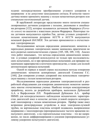 87
ходимо непосредственное преобразование углового ускорения в
напряжение и не допустимо запаздывание сигнала. В качестве такого
датчика можно применять машину с полым немагнитным ротором или
специально изготовленный датчик.
В зарубежной литературе представлено много патентов специа-
лизированных датчиков ускорения с полыми, дисковыми и линейны-
ми роторами [122], которые называются датчиками Феррариса (Ferra-
ris sensor) по аналогии с известным диском Феррариса. Некоторые ти-
пы датчиков выпускаются серийно.Так, датчик угловых ускорений с
полыми немагнитными роторами АСС70 и АСС74 выпускаются
немецкой фирмой BAUMER. Эти датчики применяются в отечествен-
ных электроприводах
Исследованиями методов определения динамических моментов в
переходных режимах электрических машин занимались практически во
всех развитых капиталистических странах [105, 108, 109, 110]. Анализ
этих работ показывает, что методы определения динамических момен-
тов и угловых ускорений используются не только при исследователь-
ских испытаниях, но и при промышленных испытаниях для проверки ме-
ханических характеристик в поточном производстве, а также для полной
автоматизации процесса испытаний.
Одной из первых в нашей стране исследовала методы измерения
динамических моментов асинхронных двигателей Сомихина Г.С.
[160]. Для измерения угловых ускорений она использовала электриче-
скую машину с полым немагнитным ротором.
Исследованиями переходных режимов электродвигателей и раз-
работкой оборудования для измерения динамических моментов занима-
лись многие отечественные ученые. Наиболее полную конструктивную
проработку, вплоть до разработки приборов, выполнили Дубенский
А.А. и Варфоломеев Л.П. Разработанный Дубенским А.А. прибор
ПНМХ для непосредственного наблюдения механических характери-
стик двигателей имел в качестве датчика угловой скорости асинхрон-
ный тахогенератор с полым немагнитным ротором. Прибор также имел
встроенное регистрирующее устройство в виде электронно-лучевой
трубки, на вертикальные пластины которой подавалось выпрямленное
напряжение с тахогенератора (пропорциональное частоте вращения ис-
пытуемого двигателя), а на горизонтальные пластины – это же напря-
жение, но после дифференцирования и усиления (пропорциональное уг-
ловому ускорению испытуемого двигателя).
Copyright ОАО «ЦКБ «БИБКОМ» & ООО «Aгентство Kнига-Cервис»
 