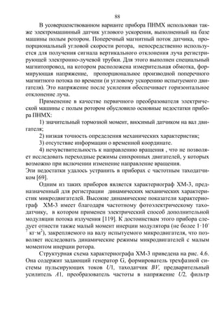 88
В усовершенствованном варианте прибора ПНМХ использован так-
же электромашинный датчик углового ускорения, выполненный на базе
машины полым ротором. Поперечный магнитный поток датчика, про-
порциональный угловой скорости ротора, непосредственно использу-
ется для получения сигнала вертикального отклонения луча регистри-
рующей электронно-лучевой трубки. Для этого выполнен специальный
магнитопровод, на котором расположена измерительная обмотка, фор-
мирующая напряжение, пропорциональное производной поперечного
магнитного потока по времени (и угловому ускорению испытуемого дви-
гателя). Это напряжение после усиления обеспечивает горизонтальное
отклонение луча.
Применение в качестве первичного преобразователя электриче-
ской машины с полым ротором обусловило основные недостатки прибо-
ра ПНМХ:
1) значительный тормозной момент, вносимый датчиком на вал дви-
гателя;
2) низкая точность определения механических характеристик;
3) отсутствие информации о временной координате.
4) нечувствительность к направлению вращения , что не позволя-
ет исследовать переходные режимы синхронных двигателей, у которых
возможно при включении изменение направление вращения.
Эти недостатки удалось устранить в приборах с частотным таходатчи-
ком [69].
Одним из таких приборов является характериограф ХМ-3, пред-
назначенный для регистрации динамических механических характери-
стик микродвигателей. Высокие динамические показатели характерио-
граф ХМ-3 имеет благодаря частотному фотоэлектрическому тахо-
датчику, в котором применен электрический способ дополнительной
модуляции потока излучения [119]. К достоинствам этого прибора сле-
дует отнести также малый момент инерции модулятора (не более 1·10-
7
кг·м2
), закрепляемого на валу испытуемого микродвигателя, что поз-
воляет исследовать динамические режимы микродвигателей с малым
моментом инерции ротора.
Структурная схема характериографа ХМ-3 приведена на рис. 4.6.
Она содержит задающий генератор G, формирователь трехфазной си-
стемы пульсирующих токов U1, таходатчик BV, предварительный
усилитель А1, преобразователь частоты в напряжение U2, фильтр
Copyright ОАО «ЦКБ «БИБКОМ» & ООО «Aгентство Kнига-Cервис»
 