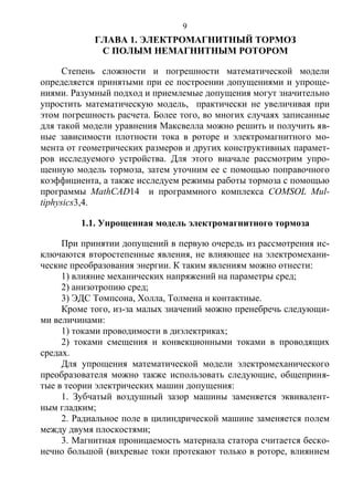 9
ГЛАВА 1. ЭЛЕКТРОМАГНИТНЫЙ ТОРМОЗ
С ПОЛЫМ НЕМАГНИТНЫМ РОТОРОМ
Степень сложности и погрешности математической модели
определяется принятыми при ее построении допущениями и упроще-
ниями. Разумный подход и приемлемые допущения могут значительно
упростить математическую модель, практически не увеличивая при
этом погрешность расчета. Более того, во многих случаях записанные
для такой модели уравнения Максвелла можно решить и получить яв-
ные зависимости плотности тока в роторе и электромагнитного мо-
мента от геометрических размеров и других конструктивных парамет-
ров исследуемого устройства. Для этого вначале рассмотрим упро-
щенную модель тормоза, затем уточним ее с помощью поправочного
коэффициента, а также исследуем режимы работы тормоза с помощью
программы MathCAD14 и программного комплекса COMSOL Mul-
tiphysics3,4.
1.1. Упрощенная модель электромагнитного тормоза
При принятии допущений в первую очередь из рассмотрения ис-
ключаются второстепенные явления, не влияющее на электромехани-
ческие преобразования энергии. К таким явлениям можно отнести:
1) влияние механических напряжений на параметры сред;
2) анизотропию сред;
3) ЭДС Томпсона, Холла, Толмена и контактные.
Кроме того, из-за малых значений можно пренебречь следующи-
ми величинами:
1) токами проводимости в диэлектриках;
2) токами смещения и конвекционными токами в проводящих
средах.
Для упрощения математической модели электромеханического
преобразователя можно также использовать следующие, общеприня-
тые в теории электрических машин допущения:
1. Зубчатый воздушный зазор машины заменяется эквивалент-
ным гладким;
2. Радиальное поле в цилиндрической машине заменяется полем
между двумя плоскостями;
3. Магнитная проницаемость материала статора считается беско-
нечно большой (вихревые токи протекают только в роторе, влиянием
Copyright ОАО «ЦКБ «БИБКОМ» & ООО «Aгентство Kнига-Cервис»
 