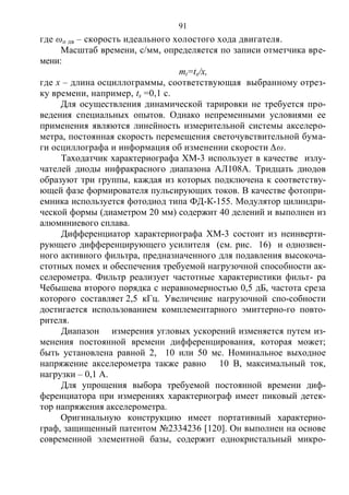 91
где ωо дв – скорость идеального холостого хода двигателя.
Масштаб времени, с/мм, определяется по записи отметчика вре-
мени:
mt=tx/x,
где х – длина осциллограммы, соответствующая выбранному отрез-
ку времени, например, tx =0,1 с.
Для осуществления динамической тарировки не требуется про-
ведения специальных опытов. Однако непременными условиями ее
применения являются линейность измерительной системы акселеро-
метра, постоянная скорость перемещения светочувствительной бума-
ги осциллографа и информация об изменении скорости ∆ω.
Таходатчик характериографа ХМ-3 использует в качестве излу-
чателей диоды инфракрасного диапазона АЛ108А. Тридцать диодов
образуют три группы, каждая из которых подключена к соответству-
ющей фазе формирователя пульсирующих токов. В качестве фотопри-
емника используется фотодиод типа ФД-К-155. Модулятор цилиндри-
ческой формы (диаметром 20 мм) содержит 40 делений и выполнен из
алюминиевого сплава.
Дифференциатор характериографа ХМ-3 состоит из неинверти-
рующего дифференцирующего усилителя (см. рис. 16) и однозвен-
ного активного фильтра, предназначенного для подавления высокоча-
стотных помех и обеспечения требуемой нагрузочной способности ак-
селерометра. Фильтр реализует частотные характеристики фильт- pa
Чебышева второго порядка с неравномерностью 0,5 дБ, частота среза
которого составляет 2,5 кГц. Увеличение нагрузочной спо-собности
достигается использованием комплементарного эмиттерно-го повто-
рителя.
Диапазон измерения угловых ускорений изменяется путем из-
менения постоянной времени дифференцирования, которая может;
быть установлена равной 2, 10 или 50 мс. Номинальное выходное
напряжение акселерометра также равно 10 В, максимальный ток,
нагрузки – 0,1 А.
Для упрощения выбора требуемой постоянной времени диф-
ференциатора при измерениях характериограф имеет пиковый детек-
тор напряжения акселерометра.
Оригинальную конструкцию имеет портативный характерио-
граф, защищенный патентом №2334236 [120]. Он выполнен на основе
современной элементной базы, содержит однокристальный микро-
Copyright ОАО «ЦКБ «БИБКОМ» & ООО «Aгентство Kнига-Cервис»
 