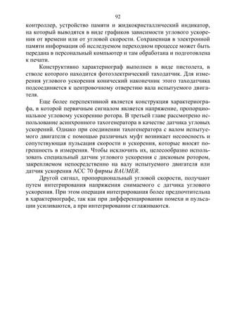 92
контроллер, устройство памяти и жидкокристаллический индикатор,
на который выводятся в виде графиков зависимости углового ускоре-
ния от времени или от угловой скорости. Сохраненная в электронной
памяти информация об исследуемом переходном процессе может быть
передана в персональный компьютер и там обработана и подготовлена
к печати.
Конструктивно характериограф выполнен в виде пистолета, в
стволе которого находится фотоэлектрический таходатчик. Для изме-
рения углового ускорения конический наконечник этого таходатчика
подсоединяется к центровочному отверстию вала испытуемого двига-
теля.
Еще более перспективной является конструкция характериогра-
фа, в которой первичным сигналом является напряжение, пропорцио-
нальное угловому ускорению ротора. В третьей главе рассмотрено ис-
пользование асинхронного тахогенератора в качестве датчика угловых
ускорений. Однако при соединении тахогенератора с валом испытуе-
мого двигателя с помощью различных муфт возникает несоосность и
сопутствующая пульсация скорости и ускорения, которые вносят по-
грешность в измерения. Чтобы исключить их, целесообразно исполь-
зовать специальный датчик углового ускорения с дисковым ротором,
закрепляемом непосредственно на валу испытуемого двигателя или
датчик ускорения АСС 70 фирмы BAUMER.
Другой сигнал, пропорциональный угловой скорости, получают
путем интегрирования напряжения снимаемого с датчика углового
ускорения. При этом операция интегрирования более предпочтительна
в характериографе, так как при дифференцировании помехи и пульса-
ции усиливаются, а при интегрировании сглаживаются.
Copyright ОАО «ЦКБ «БИБКОМ» & ООО «Aгентство Kнига-Cервис»
 