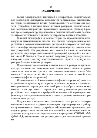 93
ЗАКЛЮЧЕНИЕ
Расчет электрических двигателей и генераторов, подключаемых
под переменное напряжение, выполняется по методикам, основанным
на теории электрических цепей. Адаптировать эти методики для рас-
чета устройств с полыми немагнитными роторами, подключаемых
под постоянное напряжение, практически невозможно. Поэтому в раз-
ное время авторами предпринимались попытки использовать теорию
электромагнитного поля для расчета устройств с полыми роторами.
В данной монографии на основе теории электромагнитного поля
получены математические модели для расчета электромеханических
устройств с полыми немагнитными роторами (электромагнитный тор-
моз и демпфер, асинхронный двигатель и тахогенератор, датчик угло-
вых ускорений). При разработке этих моделей в качестве основного
расчетного параметра использован безразмерный критерий – магнит-
ное число Рейнольдса. Это позволило получить универсальную меха-
ническую характеристику электромагнитного тормоза – единую для
роторов больших и малых размеров.
Проведенные исследования влияния вылетов ротора за пределы
статора показали, что максимум электромагнитного момента прихо-
дится практически на одно и то же значение магнитного числа Рей-
нольдса. Это число может быть использовано в качестве новой кон-
станты (коэффициента реакции).
Использование этой константы (коэффициента реакции) позволя-
ет рассчитать критическую скорость вращения, исходя из основных
конструктивных параметров или наоборот – подобрать значения ос-
новных конструктивных параметров нагрузочно-измерительного
устройства для получения требуемой механической характеристики
(максимум электромагнитного момента при заданном значении скоро-
сти вращения ротора).
Полученные аналитические зависимости для расчета электро-
магнитного момента и других параметров, характеризующих работу
нагрузочно-измерительных устройств, обеспечивают приемлемое сов-
падение результатов численных вычислений с экспериментальными
данными и результатами моделирования в программе COMSOL Mul-
tiphisics3,4, что позволяет их рекомендовать для инженерной практи-
ки.
Copyright ОАО «ЦКБ «БИБКОМ» & ООО «Aгентство Kнига-Cервис»
 