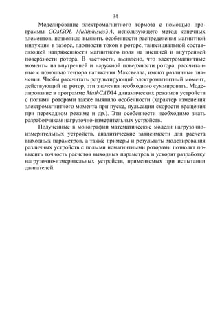 94
Моделирование электромагнитного тормоза с помощью про-
граммы COMSOL Multiphisics3,4, использующего метод конечных
элементов, позволило выявить особенности распределения магнитной
индукции в зазоре, плотности токов в роторе, тангенциальной состав-
ляющей напряженности магнитного поля на внешней и внутренней
поверхности ротора. В частности, выявлено, что электромагнитные
моменты на внутренней и наружной поверхности ротора, рассчитан-
ные с помощью тензора натяжения Максвелла, имеют различные зна-
чения. Чтобы рассчитать результирующий электромагнитный момент,
действующий на ротор, эти значения необходимо суммировать. Моде-
лирование в программе MathCAD14 динамических режимов устройств
с полыми роторами также выявило особенности (характер изменения
электромагнитного момента при пуске, пульсации скорости вращения
при переходном режиме и др.). Эти особенности необходимо знать
разработчикам нагрузочно-измерительных устройств.
Полученные в монографии математические модели нагрузочно-
измерительных устройств, аналитические зависимости для расчета
выходных параметров, а также примеры и результаты моделирования
различных устройств с полыми немагнитными роторами позволят по-
высить точность расчетов выходных параметров и ускорят разработку
нагрузочно-измерительных устройств, применяемых при испытании
двигателей.
Copyright ОАО «ЦКБ «БИБКОМ» & ООО «Aгентство Kнига-Cервис»
 