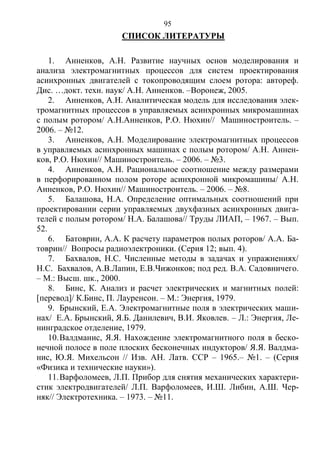 95
СПИСОК ЛИТЕРАТУРЫ
1. Анненков, А.Н. Развитие научных основ моделирования и
анализа электромагнитных процессов для систем проектирования
асинхронных двигателей с токопроводящим слоем ротора: автореф.
Дис. …докт. техн. наук/ А.Н. Анненков. –Воронеж, 2005.
2. Анненков, А.Н. Аналитическая модель для исследования элек-
тромагнитных процессов в управляемых асинхронных микромашинах
с полым ротором/ А.Н.Анненков, Р.О. Нюхин// Машиностроитель. –
2006. – №12.
3. Анненков, А.Н. Моделирование электромагнитных процессов
в управляемых асинхронных машинах с полым ротором/ А.Н. Аннен-
ков, Р.О. Нюхин// Машиностроитель. – 2006. – №3.
4. Анненков, А.Н. Рациональное соотношение между размерами
в перфорированном полом роторе асинхронной микромашины/ А.Н.
Анненков, Р.О. Нюхин// Машиностроитель. – 2006. – №8.
5. Балашова, Н.А. Определение оптимальных соотношений при
проектировании серии управляемых двухфазных асинхронных двига-
телей с полым ротором/ Н.А. Балашова// Труды ЛИАП, – 1967. – Вып.
52.
6. Батоврин, А.А. К расчету параметров полых роторов/ А.А. Ба-
товрин// Вопросы радиоэлектроники. (Серия 12; вып. 4).
7. Бахвалов, Н.С. Численные методы в задачах и упражнениях/
Н.С. Бахвалов, А.В.Лапин, Е.В.Чижонков; под ред. В.А. Садовничего.
– М.: Высш. шк., 2000.
8. Бинс, К. Анализ и расчет электрических и магнитных полей:
[перевод]/ К.Бинс, П. Лауренсон. – М.: Энергия, 1979.
9. Брынский, Е.А. Электромагнитные поля в электрических маши-
нах/ Е.А. Брынский, Я.Б. Данилевич, В.И. Яковлев. – Л.: Энергия, Ле-
нинградское отделение, 1979.
10.Валдманис, Я.Я. Нахождение электромагнитного поля в беско-
нечной полосе в поле плоских бесконечных индукторов/ Я.Я. Валдма-
нис, Ю.Я. Михельсон // Изв. АН. Латв. ССР – 1965.– №1. – (Серия
«Физика и технические науки»).
11.Варфоломеев, Л.П. Прибор для снятия механических характери-
стик электродвигателей/ Л.П. Варфоломеев, И.Ш. Либин, А.Ш. Чер-
няк// Электротехника. – 1973. – №11.
Copyright ОАО «ЦКБ «БИБКОМ» & ООО «Aгентство Kнига-Cервис»
 