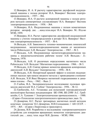 96
12.Вевюрко, И. А. К расчету характеристик двухфазной индукци-
онной машины с полым ротором/ И.А. Вевюрко// Вестник электро-
промышленности. – 1957. – №6.
13.Вевюрко, И.А. О расчете асинхронной машины с полым рото-
ром методом симметричных составляющих/ И.А. Вевюрко// Вестник
электропромышленности. – 1958. – №4.
14.Вевюрко, И.А. Индукционные машины с полым немагнитным
ротором: автореф. дис. …канд.техн.наук/ И.А. Вевюрко. М.: Изд-во
МЭИ, 1959.
15.Вевюрко, И.А. Расчет характеристик двухфазной индукционной
машины с учетом токораспределения в роторе/ И.А. Вевюрко// Вест-
ник электропромышленности. – 1957. – № 6.
16.Вольдек, А.И. Зависимость технико-экономических показателей
индукционных магнитогидродинамических машин от магнитного
число Рейнольдса/ А.И. Вольдек// Электричество. – 1967. – № 2.
17.Вольдек, А.И. Индукционные магнитогидродинамические ма-
шины с жидкометаллическим рабочим телом/ А.И. Вольдек.– Л.:
Энергия, 1970.
18.Вольдек, А.И. О различных определениях магнитного числа
Рейнольдса/ А.И. Вольдек// Магнитная гидродинамика.– 1966. – № 3.
19.Вольдек, А.И. Снятие кривых моментов вращения асинхронных
двигателей/ А.И. Вольдек// Электричество. – 1958.– № 8.
20.Вольдек, А.И. Поперечный краевой эффект в плоских индукци-
онных насосах при канале жидкого металла с проводящими стенками/
А.И. Вольдек, Х.И Янес//Вопросы магнитной гидродинамики и дина-
мики плазмы. – Рига, – 1962. – Вып. 2.
21.Глебов, В.А. Экспериментальное исследование пусковых про-
цессов двигателей/ В.А. Глебов// Электричество.– 1956. – № 12.
22.Гробштейн, А.С. Установка для испытаний электродвигателей
вентиляторов бытовых кондиционеров БК-1500, БК-2500/ А.С. Гроб-
штейн, С.А. Туманян // Электротехническая промышленность. – 1980.
– (Серия «Технология электротехнического производства»; вып. 5).
23.Демирчан, К.С. Расчет трехмерных магнитных полей методом
конечных элементов/ К.С.Демирчан, Н.И.Солнышкин // АН СССР. –
1975. – №5. – (Серия «Энергетика и транспорт»).
24.Долина, В.И. Разработка и исследование электромеханического
устройства для измерения вращающих моментов электрических дви-
гателей: дис. …канд. техн. наук/ В.И. Долина. – МЭИ, 1966.
Copyright ОАО «ЦКБ «БИБКОМ» & ООО «Aгентство Kнига-Cервис»
 