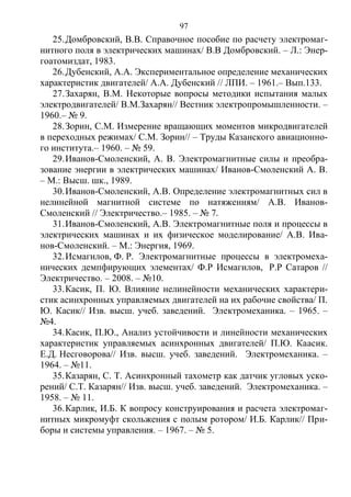 97
25.Домбровский, В.В. Справочное пособие по расчету электромаг-
нитного поля в электрических машинах/ В.В Домбровский. – Л.: Энер-
гоатомиздат, 1983.
26.Дубенский, А.А. Экспериментальное определение механических
характеристик двигателей/ А.А. Дубенский // ЛПИ. – 1961.– Вып.133.
27.Захарян, В.М. Некоторые вопросы методики испытания малых
электродвигателей/ В.М.Захарян// Вестник электропромышленности. –
1960.– № 9.
28.Зорин, С.М. Измерение вращающих моментов микродвигателей
в переходных режимах/ С.М. Зорин// – Труды Казанского авиационно-
го института.– 1960. – № 59.
29.Иванов-Смоленский, А. В. Электромагнитные силы и преобра-
зование энергии в электрических машинах/ Иванов-Смоленский А. В.
– М.: Высш. шк., 1989.
30.Иванов-Смоленский, А.В. Определение электромагнитных сил в
нелинейной магнитной системе по натяжениям/ А.В. Иванов-
Смоленский // Электричество.– 1985. – № 7.
31.Иванов-Смоленский, А.В. Электромагнитные поля и процессы в
электрических машинах и их физическое моделирование/ А.В. Ива-
нов-Смоленский. – М.: Энергия, 1969.
32.Исмагилов, Ф. Р. Электромагнитные процессы в электромеха-
нических демпфирующих элементах/ Ф.Р Исмагилов, Р.Р Сатаров //
Электричество. – 2008. – №10.
33.Касик, П. Ю. Влияние нелинейности механических характери-
стик асинхронных управляемых двигателей на их рабочие свойства/ П.
Ю. Касик// Изв. высш. учеб. заведений. Электромеханика. – 1965. –
№4.
34.Касик, П.Ю., Анализ устойчивости и линейности механических
характеристик управляемых асинхронных двигателей/ П.Ю. Каасик.
Е.Д. Несговорова// Изв. высш. учеб. заведений. Электромеханика. –
1964. – №11.
35.Казарян, С. Т. Асинхронный тахометр как датчик угловых уско-
рений/ С.Т. Казарян// Изв. высш. учеб. заведений. Электромеханика. –
1958. – № 11.
36.Карлик, И.Б. К вопросу конструирования и расчета электромаг-
нитных микромуфт скольжения с полым ротором/ И.Б. Карлик// При-
боры и системы управления. – 1967. – № 5.
Copyright ОАО «ЦКБ «БИБКОМ» & ООО «Aгентство Kнига-Cервис»
 