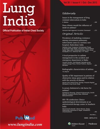 Vol 30 I Issue 4 I Oct - Dec 2013
Official Publication of Indian Chest Society
www.lungindia.com
Lung
India
LungIndia•Volume30•Issue4•October-December2013•Pages269-???
ISSN : 0970-2113
Editorials
Issues in the management of drug
resistant tuberculosis in India
D. Behera ...269
Does climate mould the influence of
mold on asthma?
Ashutosh Nath Aggarwal, Arunaloke Chakrabarti ...273
Original Articles
Prevalence of multidrug resistance
among retreatment pulmonary
tuberculosis cases in a tertiary care
hospital, Hyderabad, India
Subhakar Kandi, Surapaneni Venkateswara Prasad,
P. Navaneeth Sagar Reddy, Vennaposa Chenna Kishore
Reddy, Rajya Laxmi, Dhanamurthy Kopuu, Kiran Kumar
Kondapaka, M. S. Sreenivas Rao, P. H. Vishnu ...277
A local perspective to asthma
management in the accident and
emergency department in Malta
Caroline Gouder, Josef Micallef, Rachelle Asciak,
Justine Farrugia Preca, Richard Pullicino, Stephen
Montefort ...280
Radiographic characteristics of asthma
Yu-Jang Su ...286
Quality of life impairment in patients of
obstructive sleep apnea and its relation
with the severity of disease
Naveen Dutt, Ashok Kumar Janmeja, Prasanta Raghab
Mohapatra, Anup Kumar Singh ...289
Is serum cholesterol a risk factor for
asthma?
Karthikeyan Ramaraju, Srikanth Krishnamurthy, Smrithi
Maamidi, Anupama Murthy Kaza, Nithilavalli
Balasubramaniam ...295
HIV–TB coinfection: Clinico-
epidemiological determinants at an
antiretroviral therapy center in Southern
India
Ramachandra Kamath, Vikram Sharma, Sanjay
Pattanshetty, Mohandas B. Hegde, Varalakshmi
Chandrasekaran ...302
And More....
 