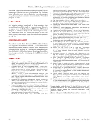 Dholakia and Shah: Drug-resistant tuberculosis: Lessons for the program
320	 Lung India • Vol 30 • Issue 4 • Oct ‑ Dec 2013
the cohort could have resulted in overestimation of certain
parameters. Limitations notwithstanding, the findings
bring to fore the need to re-evaluate the current strategies
and policies and take corrective measures in the TB control
program in India.
CONCLUSION
DST profiles suggest high levels of drug resistance due
to amplification which leads to poor outcomes. There is
an urgent need for Indian Revised National TB Control
Program to introduce daily DOTS for susceptible cases,
DST for all new cases, and scaling up DST for second-line
drugs. There is also a need to use individualized treatment
for DR TB.
ACKNOWLEDGMENT
The authors wish to thank the various NGOs and individuals
who supported the treatment of the DR TB cases either free or
at subsidized cost and the RNTCP staff of the TU for providing
follow-up of the patients. Dr. Camilla Rodrigues-Consultant
Microbiologist, P. D. Hinduja National Hospital performed free
bacteriology studies for identifying atypical Mycobacterial
infections.
REFERENCES
1.	 TB India 2011 Revised National TB Control Program Annual Status
Report. Available from: http://www.tbcindia.nic.in/pdfs/RNTCP%20
TB%20India%202011.pdf. Last accessed 20.06.2013
2.	 D’souza DT, Mistry NF, Vira TS, Dholakia Y, Hoffner S, Pasvol G, et al.
High levels of multidrug resistant tuberculosis in new and treatment-
failure patients from the Revised National Tuberculosis Control
Programme in an urban metropolis (Mumbai) in Western India. BMC
Public Health 2009;9:211.
3.	 Dholakia Y, D’souza DT, Tolani MP, Chatterjee A, Mistry NF. Chest
X-rays and associated clinical parameters in pulmonary tuberculosis
cases from the National Tuberculosis Program, Mumbai, India. Infect
Dis Rep 2012;4:e10.
4.	 Guidelines on Programmatic Management of Drug Resistant TB
(PMDT) in India 2012. Available from: http://www.tbcindia.nic.in/pdfs/
Guidelines%20for%20PMDT%20in%20India%20%20May%202012.
pdf. Last accessed 20.06.2013
5.	 Velayati AA, Masjedi MR, Farnia P, Tabarsi P, Ghanavi J, Ziazarifi AH,
et al. Emergence of new forms of totally drug resistant tuberculosis bacilli:
Super extensively drug-resistant tuberculosis or totally drug resistant
strains in Iran. Chest 2009;136:420-5.
6.	 Udwadia ZF, Amale RA, Ajbani KK, Rodrigues C. Totally Drug resistant
tuberculosis in India. Clin Infect Dis 2012;54:579-81.
7.	 Chadha SS, Sharath BN, Reddy K, Jaju J, Vishnu PH, Rao S, et al.
Operational challenges in diagnosing multi-drug resistant TB and
initiating treatment in Andhra Pradesh, India. PLoS One 2011;6:e26659. 
8.	 Thomson RM. Changing epidemiology of pulmonary nontuberculous
mycobacterial infections. Emerg Infect Dis 2010;16:1576-83.
9.	 Mistry NF, Dholakia Y, D’Souza DT, Taylor M, Hoffner S, Birdi TJ.
Rhodococcus and Mycobacterium tuberculosis: Masquerade or mixed
infection. Int J Tuberc Lung Dis 2006;10:351-3.
10.	 Van Deun A, Rieder HL. DOT, S, or DOTS? PHA 2012; 2(1):3-4.
11.	 Chang KC, Leung CC, Grosset J, Yew WW. Treatment of tuberculosis
and optimal dosing schedules. Thorax 2011;66:997-1007.
12.	 Dholakia YN. Treatment results among category 2 cases. Indian J Tuberc
2000;47:188.
13.	 Udwadia ZF. Totally drug-resistant tuberculosis in India: Who let the
djinn out? Respirology 2012;17:741-2.
14.	 Treatment of Tuberculosis Guidelines. 4th
ed. WHO/HTM/TB/2009.420.
15.	 Althomsons SP, Cegielski JP. Impact of second-line drug resistance on
tuberculosis treatment outcomes in the United States: MDR-TB is bad
enough. Int J Tuberc Lung Dis 2012;16:1331-4.
16.	 Resch SC, Salomon JA, Murray M, Weinstein MC. Cost-effectiveness of
treating multidrug-resistant tuberculosis. PLoS Med 2006;3:e241.
17.	 Dholakia YN. Ethics, human rights and programmatic management of
drug-resistant tuberculosis. Lung India 2012;29:95-6.
18.	 Isaakidis P, Varghese B, Mansoor H, Cox HS, Ladomirska J, Saranchuk
P,  et al. Adverse events among HIV/MDR-TB co-infected patients
receiving antiretroviral and second line anti-TB treatment in Mumbai,
India. PLoS One 2012;7:e40781.
19.	 Liu CH, Li L, Chen Z, Wang Q, Hu YL, Zhu B, et al. Characteristics
and treatment outcomes of patients with MDR and XDR tuberculosis
in a TB referral hospital in Beijing: A 13-year experience. PLoS One
2011;6:e19399.
20.	 Leimane V, Dravniece G, Riekstina V, Sture I, Kammerer S, Chen
MP, et al. Treatment outcome of multidrug/extensively drug-resistant
tuberculosis in Latvia, 2000–2004. Eur Respir J 2010;36:584-93.
21.	 Malla P, Kanitz EE, Akhtar M, Falzon D, Feldmann K, Gunneberg
C,  et al. Ambulatory-Based Standardized Therapy for Multi-Drug
Resistant Tuberculosis: Experience from Nepal, 2005–2006. PLoS One
2009;4:e8313.
22.	 Joseph P, Desai VB, Mohan NS, Fredrick JS, Ramachandran R, Raman
B, et al. Outcome of standardized treatment for patients with MDR-TB
from Tamil Nadu, India. Indian J Med Res 2011;133:529-34.
23.	 Isaakidis P, Cox HS, Varghese B, Montaldo C, Da Silva E, Mansoor H,
et al. Ambulatory multi-drug resistant tuberculosis treatment outcomes
in a cohort of HIV-infected patients in a slum setting in Mumbai, India.
PLoS One 2011;6:e28066.
24.	 Sarin R, Singla R, Visalakshi P, Jaiswal A, Puri MM, Khalid UK, et al.
Smear microscopy as surrogate for culture during follow up of pulmonary
MDR TB patients on DOTS plus treatment. Indian J Tuberc 2010;57:
134-40.
25.	 Kurbatova EV, Gammino VM, Bayona J, Becerra M, Danilovitz M, Falzon
D, et al. Frequency and type of microbiological monitoring of multidrug-
resistant tuberculosis treatment. Int J Tuberc Lung Dis 2011;15:1553-5.
How to cite this article: Dholakia YN, Shah DP. Clinical profile and
treatment outcomes of drug-resistant tuberculosis before directly
observed treatment strategy plus: Lessons for the program. Lung
India 2013;30:316-20.
Source of Support: Nil, Conflict of Interest: None declared.
 