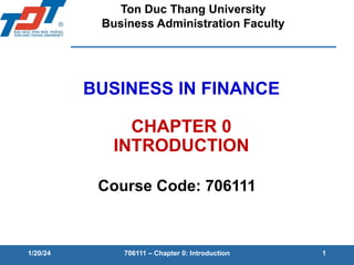 BUSINESS IN FINANCE
CHAPTER 0
INTRODUCTION
Course Code: 706111
1/20/24 706111 – Chapter 0: Introduction 1
Ton Duc Thang University
Business Administration Faculty
 