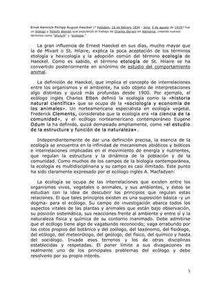 1 
Ernst Heinrich P hilipp  A ugust Hae ckel (* Potsdam, 16 de febrero 1834 ­ Jena, 9 de agosto de 1919)  fue 
un biólogo y filósofo alemán que popularizó el trabajo de Charles Darwin en Alemania, creando nuevos 
términos como "phylum" y "ecología." 

La  gran  influencia  de  Ernest  Haeckel  en  sus  días,  mucho  mayor  que 
la  de  Mivart  o  St.  Hilaire,  explica  la  poca  aceptación  de  los  términos 
etología  y  hexicología  y  la  adopción  común  del  término  ecología  de 
Haeckel.  Como  es  sabido,  el  término  etología  de  St.  Hilaire  se  ha 
convertido  posteriormente  en  sinónimo  de  estudio  del  comportamiento 
animal. 
La  definición  de  Haeckel,  que  implica  el  concepto  de  interrelaciones 
entre  los  organismos  y  el  ambiente,  ha  sido  objeto  de  interpretaciones 
algo  distintas  y  quizá  más  profundas  desde  1900.  Por  ejemplo,  el 
ecólogo  inglés  Charles  Elton  definió  la  ecología  como  la  «historia 
natural  científica»  que  se  ocupa  de  la  «sociología  y  economía  de 
los  animales».  Un  norteamericano  especialista  en  ecología  vegetal, 
Frederick Clements, consideraba que la ecología era «la ciencia de la 
comunidad»,  y  el  ecólogo  norteamericano  contemporáneo  Eugene 
Odum la ha definido, quizá demasiado ampliamente, como «el estudio 
de la estructura y función de la naturaleza» . 
Independientemente  de  dar  una  definición  precisa,  la  esencia  de  la 
ecología se encuentra en la infinidad de mecanismos abióticos y bióticos 
e  interrelaciones  implicadas  en  el  movimiento  de  energía  y  nutrientes, 
que  regulan  la  estructura  y  la  dinámica  de  la  población  y  de  la 
comunidad. Como muchos de los campos de la biología contemporánea, 
la ecología es multidisciplinaria y su campo es casi ilimitado. Este punto 
ha sido claramente expresado por el ecólogo inglés A. Macfadyen: 
La  ecología  se  ocupa  de  las  interrelaciones  que  existen  entre  los 
organismos  vivos,  vegetales  o  animales,  y  sus  ambientes,  y  éstos  se 
estudian  con  la  idea  de  descubrir  los  principios  que  regulan  estas 
relaciones. El que tales principios existen es una suposición básica ­y un 
dogma­  para  el  ecólogo.  Su  campo  de  investigación  abarca  todos  los 
aspectos  vitales  de  las  plantas  y  animales  que  están  bajo  observación, 
su posición sistemática, sus reacciones frente al ambiente y entre sí y la 
naturaleza  física  y  química  de  su  contorno  inanimado.  Debe  admitirse 
que el ecólogo tiene algo de vagabundo reconocido; vaga errabundo por 
los cotos propios del botánico y del zoólogo, del taxónomo, del fisiólogo, 
del etólogo, del meteorólogo, del geólogo, del físico, del químico y hasta 
del  sociólogo.  Invade  esos  terrenos  y  los  de  otras  disciplinas 
establecidas  y  respetadas.  El  poner  límite  a  sus  divagaciones  es 
realmente  uno  de  los  principales  problemas  del  ecólogo  y  debe 
resolverlo por su propio interés.

5 

 