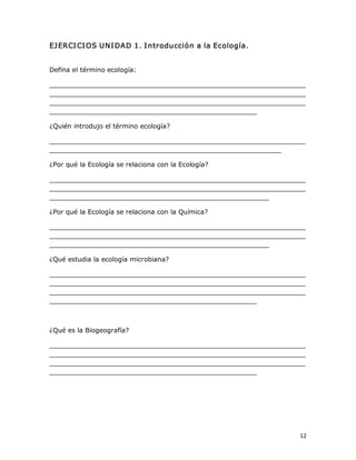 EJ ERCI CI OS UNI DAD 1. I ntroducción a la Ecología. 

Defina el término ecología: 
_______________________________________________________________ 
_______________________________________________________________ 
_______________________________________________________________ 
___________________________________________________ 
¿Quién introdujo el término ecología? 
_______________________________________________________________ 
_________________________________________________________ 
¿Por qué la Ecología se relaciona con la Ecología? 
_______________________________________________________________ 
_______________________________________________________________ 
______________________________________________________ 
¿Por qué la Ecología se relaciona con la Química? 
_______________________________________________________________ 
_______________________________________________________________ 
______________________________________________________ 
¿Qué estudia la ecología microbiana? 
_______________________________________________________________ 
_______________________________________________________________ 
_______________________________________________________________ 
___________________________________________________ 

¿Qué es la Biogeografía? 
_______________________________________________________________ 
_______________________________________________________________ 
_______________________________________________________________ 
___________________________________________________

12 

 