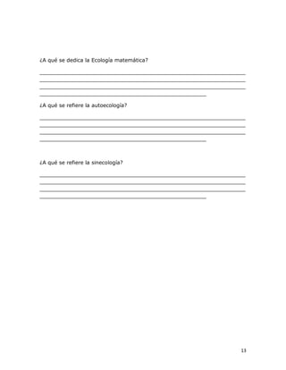 ¿A qué se dedica la Ecología matemática? 
_______________________________________________________________ 
_______________________________________________________________ 
_______________________________________________________________ 
___________________________________________________ 
¿A qué se refiere la autoecología? 
_______________________________________________________________ 
_______________________________________________________________ 
_______________________________________________________________ 
___________________________________________________ 

¿A qué se refiere la sinecología? 
_______________________________________________________________ 
_______________________________________________________________ 
_______________________________________________________________ 
___________________________________________________

13 

 