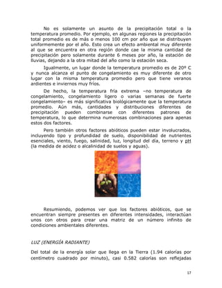 No  es  solamente  un  asunto  de  la  precipitación  total  o  la 
temperatura promedio. Por ejemplo, en algunas regiones la precipitación 
total  promedio  es  de  más  o  menos  100  cm  por  año  que  se  distribuyen 
uniformemente por el año. Esto crea un efecto ambiental muy diferente 
al  que  se  encuentra  en  otra  región  donde  cae  la  misma  cantidad  de 
precipitación  pero  solamente  durante  6  meses  por  año,  la  estación  de 
lluvias, dejando a la otra mitad del año como la estación seca. 
Igualmente, un lugar donde la temperatura promedio es de 20º C 
y  nunca  alcanza  el  punto  de  congelamiento  es  muy  diferente  de  otro 
lugar  con  la  misma  temperatura  promedio  pero  que  tiene  veranos 
ardientes e inviernos muy fríos. 
De  hecho,  la  temperatura  fría  extrema  –no  temperatura  de 
congelamiento,  congelamiento  ligero  o  varias  semanas  de  fuerte 
congelamiento– es más significativa biológicamente que la temperatura 
promedio.  Aún  más,  cantidades  y  distribuciones  diferentes  de 
precipitación  pueden  combinarse  con  diferentes  patrones  de 
temperatura,  lo  que  determina  numerosas  combinaciones  para  apenas 
estos dos factores. 
Pero  también  otros  factores  abióticos  pueden  estar  involucrados, 
incluyendo  tipo  y  profundidad  de  suelo,  disponibilidad  de  nutrientes 
esenciales,  viento,  fuego,  salinidad,  luz,  longitud  del  día,  terreno  y  pH 
(la medida de acidez o alcalinidad de suelos y aguas). 

Resumiendo,  podemos  ver  que  los  factores  abióticos,  que  se 
encuentran  siempre  presentes  en  diferentes  intensidades,  interactúan 
unos  con  otros  para  crear  una  matriz  de  un  número  infinito  de 
condiciones ambientales diferentes. 

LUZ (ENERGÍA RADIANTE) 
Del  total  de  la  energía  solar  que  llega  en  la  Tierra  (1.94  calorías  por 
centímetro  cuadrado  por  minuto),  casi  0.582  calorías  son  reflejadas
17 

 