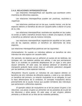 2.4.6. RELACI ONES I NTERESP ECÍ FI CAS 
Las  relaciones  interespecíficas  son  aquellas  que  acontecen  entre 
miembros de diferentes especies. 
Las  relaciones  interespecíficas  pueden  ser  positivas,  neutrales  o 
negativas: 
Las relaciones positivas son en las que, cuando menos, una de las 
especies obtiene un beneficio de otra sin causarle daño o alterar el curso 
de su vida. 
Las relaciones interespecíficas neutrales son aquéllas en las cuales 
no existe un daño o beneficio directo hacia o desde una especie. El daño 
o beneficio se obtienen solo de manera indirecta. 
Las relaciones interespecíficas negativas son aquéllas en las cuales 
una  de  las  especies  obtiene  un  beneficio  en  detrimento  de  otras 
especies. 
Las relaciones interespecíficas positivas son las siguientes: 

Comensalismo:  Es  cuando  un  individuo  obtiene  un  beneficio  de  otro 
individuo de otra especie sin causarle daño. 
Por  ejemplo,  los  balanos  que  se  adhieren  al  cuerpo  de las  ballenas,  las 
tortugas,  etc.  Los  balanos  adultos  son  sésiles,  o  sea  que  permanecen 
fijos  a  un  sustrato  no  pudiendo  desplazarse  de  un  lugar  a  otro  para 
buscar  alimento.  En  este  caso,  los  balanos  obtienen  el  beneficio  de 
transporte  gratuito  hacia  zonas  ricas  en  alimento  (plancton)  otorgado 
por las ballenas y otras especies marinas. 
Mutualismo:  Ocurre  cuando  un  individuo  de  una  especie  obtiene  un 
beneficio de otro individuo de diferente especie, y este a su vez obtiene 
un  beneficio  del  primero.  La  relación  mutualista  no  es  obligada, lo  cual 
la  hace  diferenciarse  de  la  simbiosis.  El  concepto  mutualismo  deriva 
precisamente  de  la  ayuda  mutua  que  pueden  brindarse  dos  individuos 
que pertenecen a diferentes especies. 

El ejemplo clásico de mutualismo es el de los peces cirujano y los 
tiburones. Los peces cirujano se alimentan de los parásitos de la piel de 
los  tiburones  y  otros  peces.  En  este  caso,  el  pez  cirujano  obtiene 
alimento y el tiburón se ve libre de los molestos parásitos.

32 

 