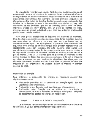 Es importante recordar que es más fácil detectar la disminución en el 
número si lo vemos en términos de biomasa. No es confiable el número 
de organismos en este caso debido a la gran variación en la biomasa de 
organismos  individuales.  Por  ejemplo,  algunos  animales  pequeños  se 
alimentan de los frutos de árboles. En términos de peso combinado, los 
árboles  de  un  bosque  superan  a los  animales  pero,  de  hecho,  hay más 
individuos  de  los  animales  que  de  los  árboles;  ahora  bien,  un  árbol 
individual  puede  ser  muy  grande,  con  un  peso  de  cientos  de  kilos, 
mientras que un animal individual (en el caso que estamos analizando) 
puede pesar, quizás, un kilo. 
Hay  unas  pocas  excepciones  al  esquema  de  pirámide  de  biomasa. 
Una de ellas se encuentra en sistemas acuáticos donde las algas pueden 
ser  superadas,  en  número  y  en  masa,  por  los  organismos  que  se 
alimentan de las algas. Las algas pueden soportar la mayor biomasa del 
siguiente  nivel  trófico  solamente  porque  ellas  pueden  reproducirse  tan 
rápidamente  como  son  comidas.  De  esta  manera,  ellas  nunca  son 
completamente  consumidas.  Es  interesante  notar  que  esta  excepción  a 
la  regla  de la  pirámide  de  biomasa  también  es  una  excepción  parcial  a 
por  lo  menos  2  de  las  3  razones  para  la  pirámide  de  biomasa  dadas 
arriba. Aunque no todas las algas son consumidas, sí lo son la mayoría 
de  ellas,  y  aunque  no  son  totalmente  digeribles,  las  algas  son,  en 
términos  generales,  mucho  más  nutritivas  que  las  plantas  leñosas  (la 
mayoría  de  los  organismos  no  pueden  digerir  la  madera  y  extraer 
energía de ella). 

Producción de energía 
Para  entender  la  producción  de  energía  es  necesario  conocer  los 
siguientes conceptos:
·
·
·

Producción  primaria:  Es  la  cantidad  de  energía  fijada  por  los 
vegetales en la fotosíntesis.
Producción bruta: Energía total asimilada por el organismo.
Producción  neta:  Energía  que  se  utiliza  en  crecimiento  y 
reproducción,  esa  es  la  cantidad  de  energía  que  queda    después 
de descontar los gastos de energía en respiración 

Luego:        P.Neta  =  P.Bruta  ­  Respiración 
La estructura física y biológica no es una característica estática de 
la comunidad, ya que cambia temporal y espacialmente.

35 

 