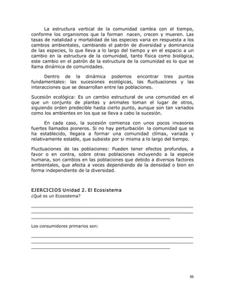 La  estructura  vertical  de  la  comunidad  cambia  con  el  tiempo, 
conforme  los  organismos  que  la  forman  nacen,  crecen  y  mueren.  Las 
tasas de natalidad y mortalidad de las especies varia en respuesta a los 
cambios  ambientales,  cambiando  el  patrón  de  diversidad  y  dominancia 
de las  especies, lo  que lleva  a lo largo del  tiempo  y en el  espacio  a  un 
cambio  en  la  estructura  de  la  comunidad,  tanto  física  como  biológica, 
este cambio en el patrón de la estructura de la comunidad es lo que se 
llama dinámica de comunidades. 
Dentro  de  la  dinámica  podemos  encontrar  tres  puntos 
fundamentales:  las  sucesiones  ecológicas,  las  fluctuaciones  y  las 
interacciones que se desarrollan entre las poblaciones. 
Sucesión  ecológica:  Es  un  cambio  estructural  de  una  comunidad  en  el 
que  un  conjunto  de  plantas  y  animales  toman  el  lugar  de  otros, 
siguiendo orden predecible hasta cierto punto, aunque son tan variados 
como los ambientes en los que se lleva a cabo la sucesión. 
En  cada  caso,  la  sucesión  comienza  con  unos  pocos  invasores 
fuertes llamados pioneros. Si no hay perturbación  la comunidad que se 
ha  establecido,  llegara  a  formar  una  comunidad  clímax,  variada  y 
relativamente estable, que subsiste por si misma a lo largo del tiempo. 
Fluctuaciones  de  las  poblaciones:  Pueden  tener  efectos  profundos,  a 
favor  o  en  contra,  sobre  otras  poblaciones  incluyendo  a  la  especie 
humana, son cambios en las poblaciones que debido a diversos factores 
ambientales,  que  afecta  a  veces  dependiendo  de la  densidad  o  bien en 
forma independiente de la diversidad. 

EJ ERCI CI OS Unidad 2. El Ecosistema 
¿Qué es un Ecosistema? 
_______________________________________________________________ 
_______________________________________________________________ 
______________________________________________________ 
Los consumidores primarios son: 
_______________________________________________________________ 
_______________________________________________________________ 
______________________________________________________

36 

 