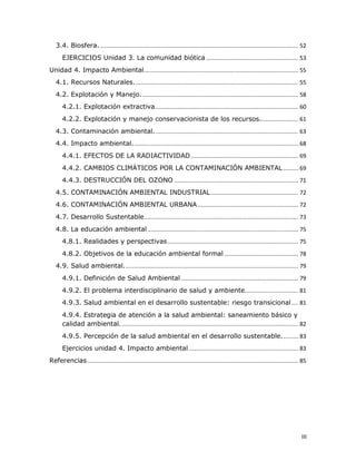 3.4. Biosfera. ...................................................................................................................... 52 
EJERCICIOS Unidad 3. La comunidad biótica ....................................................... 53 
Unidad 4. Impacto Ambiental............................................................................................ 55 
4.1. Recursos Naturales.................................................................................................. 55 
4.2. Explotación y Manejo. ............................................................................................. 58 
4.2.1. Explotación extractiva ..................................................................................... 60 
4.2.2. Explotación y manejo conservacionista de los recursos....................... 61 
4.3. Contaminación ambiental. ..................................................................................... 63 
4.4. Impacto ambiental................................................................................................... 68 
4.4.1. EFECTOS DE LA RADIACTIVIDAD ................................................................ 69 
4.4.2. CAMBIOS CLIMÁTICOS POR LA CONTAMINACIÓN AMBIENTAL ......... 69 
4.4.3. DESTRUCCIÓN DEL OZONO .......................................................................... 71 
4.5. CONTAMINACIÓN AMBIENTAL INDUSTRIAL .................................................... 72 
4.6. CONTAMINACIÓN AMBIENTAL URBANA ............................................................ 72 
4.7. Desarrollo Sustentable............................................................................................ 73 
4.8. La educación ambiental .......................................................................................... 75 
4.8.1. Realidades y perspectivas .............................................................................. 75 
4.8.2. Objetivos de la educación ambiental formal ............................................ 78 
4.9. Salud ambiental........................................................................................................ 79 
4.9.1. Definición de Salud Ambiental ...................................................................... 79 
4.9.2. El problema interdisciplinario de salud y ambiente................................ 81 
4.9.3. Salud ambiental en el desarrollo sustentable: riesgo transicional .... 81 
4.9.4. Estrategia de atención a la salud ambiental: saneamiento básico y 
calidad ambiental. ......................................................................................................... 82 
4.9.5. Percepción de la salud ambiental en el desarrollo sustentable.......... 83 
Ejercicios unidad 4. Impacto ambiental ................................................................. 83 
Referencias.............................................................................................................................. 85

III 

 