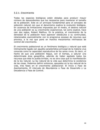 3.2.1. Crecimiento 
Todas  las  especies  biológicas  están  dotadas  para  producir  mayor 
número  de  descendientes  que  los  necesarios  para  mantener  el  tamaño 
de  la  población.  Este  es  un  principio  fundamental  para  el  concepto  de 
selección  natural  con  que  el  darwinismo  explica  la  evolución  biológica. 
En  ausencia  de  limitaciones  impuestas  por  el  medio,  el  destino  natural 
de una población es su crecimiento exponencial, tal como explicó, hace 
casi  dos  siglos,  Robert  Malthus.  En  la  práctica,  el  crecimiento  de  la 
densidad  de  la  población  hace  aparecer  obstáculos  a  su  continuidad, 
relacionados  esencialmente  con  la  progresiva  escasez  de  recursos  que 
provoca,  a  la  vez  que  pone  en  marcha  mecanismos  intrínsecos  de 
control del crecimiento. 
El  crecimiento  poblacional  es  un  fenómeno  biológico y  natural  que  está 
íntimamente ligado con aquella característica principal de la materia viva 
conocida como la capacidad reproductiva de los seres vivos. Es decir, el 
hecho  de  que  una  población  llegue,  con  el  tiempo,  a  saturar  una 
determinada  área  geográfica,  además  de  haber  agotado  todos  los 
recursos que éste le pueda brindar, no es otra cosa que la manifestación 
de  la  ley  natural.  La  ley  natural  de  la  vida  que  determina  la  existencia 
de las cosas. Podemos definir entonces, apoyados en la ley natural de la 
vida,  tres  fases  en  el  crecimiento  poblacional:  El  Inicio  o  Fase  de 
Asentamiento,  El  intervalo  de  Abundancia  o  Fase  de  Desarrollo  y  La 
Decadencia o Fase de Control.

44 

 