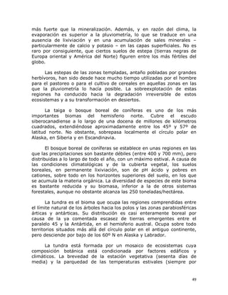 más  fuerte  que  la  mineralización.  Además,  y  en  razón  del  clima,  la 
evaporación  es  superior  a  la  pluviometría,  lo  que  se  traduce  en  una 
ausencia  de  lixiviación  y  en  una  acumulación  de  sales  minerales  – 
particularmente  de  calcio  y  potasio  –  en  las  capas  superficiales.  No  es 
raro  por  consiguiente,  que  ciertos  suelos  de  estepa  (tierras  negras  de 
Europa  oriental  y  América  del  Norte)  figuren  entre  los  más  fértiles  del 
globo. 
Las estepas de las zonas templadas, antaño pobladas por grandes 
herbívoros, han sido desde hace mucho tiempo utilizadas por el hombre 
para  el  pastoreo  o  para  el  cultivo  de  cereales  en  aquellas  zonas  en  las 
que  la  pluviometría  lo  hacía  posible.  La  sobreexplotación  de  estas 
regiones  ha  conducido  hacia  la  degradación  irreversible  de  estos 
ecosistemas y a su transformación en desiertos. 
La  taiga  o  bosque  boreal  de  coníferas  es  uno  de  los  más 
importantes  biomas  del  hemisferio  norte.  Cubre  el  escudo 
siberocanadiense  a  lo  largo  de  una  docena  de  millones  de  kilómetros 
cuadrados,  extendiéndose  aproximadamente  entre  los  45º  y  57º  de 
latitud  norte.  No  obstante,  sobrepasa  localmente  el  círculo  polar  en 
Alaska, en Siberia y en Escandinavia. 
El bosque boreal de coníferas se establece en unas regiones en las 
que las precipitaciones son bastante débiles (entre 400 y 700 mm), pero 
distribuidas a lo largo de todo el año, con un máximo estival. A causa de 
las  condiciones  climatológicas  y  de  la  cubierta  vegetal,  los  suelos 
boreales,  en  permanente  lixiviación,  son  de  pH  ácido  y  pobres  en 
cationes,  sobre  todo  en  los  horizontes  superiores  del  suelo,  en  los  que 
se acumula la materia orgánica. La diversidad de especies de este bioma 
es  bastante  reducida  y  su  biomasa,  inferior  a  la  de  otros  sistemas 
forestales, aunque no obstante alcanza las 250 toneladas/hectárea. 
La tundra es el bioma que ocupa las regiones comprendidas entre 
el límite natural de los árboles hacia los polos y las zonas parabiosféricas 
árticas  y  antárticas.  Su  distribución  es  casi  enteramente  boreal  por 
causa  de  la  ya  comentada  escasez  de  tierras  emergentes  entre  el 
paralelo  45  y  la  Antártida,  en  el  hemisferio  austral.  Ocupa  sobre  todo 
territorios  situados  más  allá  del  círculo  polar  en  el  antiguo  continente, 
pero desciende por bajo de los 60º N en Alaska y Labrador. 
La  tundra  está  formada  por  un  mosaico  de  ecosistemas  cuya 
composición  botánica  está  condicionada  por  factores  edáficos  y 
climáticos.  La  brevedad  de  la  estación  vegetativa  (sesenta  días  de 
media)  y  la  parquedad  de  las  temperaturas  estivales  (siempre  por

49 

 