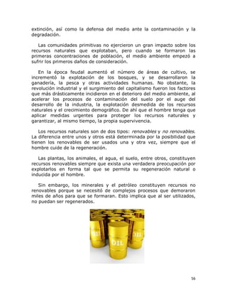 extinción,  así  como  la  defensa  del  medio  ante  la  contaminación  y  la 
degradación. 
Las  comunidades  primitivas  no  ejercieron  un  gran impacto  sobre  los 
recursos  naturales  que  explotaban,  pero  cuando  se  formaron  las 
primeras  concentraciones  de  población,  el  medio  ambiente  empezó  a 
sufrir los primeros daños de consideración. 
En  la  época  feudal  aumentó  el  número  de  áreas  de  cultivo,  se 
incrementó  la  explotación  de  los  bosques,  y  se  desarrollaron  la 
ganadería,  la  pesca  y  otras  actividades  humanas.  No  obstante,  la 
revolución industrial y el surgimiento del capitalismo fueron los factores 
que más drásticamente incidieron en el deterioro del medio ambiente, al 
acelerar  los  procesos  de  contaminación  del  suelo  por  el  auge  del 
desarrollo  de  la  industria,  la  explotación  desmedida  de  los  recursos 
naturales y el crecimiento demográfico. De ahí que el hombre tenga que 
aplicar  medidas  urgentes  para  proteger  los  recursos  naturales  y 
garantizar, al mismo tiempo, la propia supervivencia. 
Los recursos naturales son de dos tipos: renovables y no renovables. 
La diferencia entre unos y otros está determinada por la posibilidad que 
tienen  los  renovables  de  ser  usados  una  y  otra  vez,  siempre  que  el 
hombre cuide de la regeneración. 
Las plantas, los animales, el agua, el suelo, entre otros, constituyen 
recursos renovables siempre que exista una verdadera preocupación por 
explotarlos  en  forma  tal  que  se  permita  su  regeneración  natural  o 
inducida por el hombre. 
Sin  embargo,  los  minerales  y  el  petróleo  constituyen  recursos  no 
renovables  porque  se  necesitó  de  complejos  procesos  que  demoraron 
miles de años para que se formaran. Esto implica que al ser utilizados, 
no puedan ser regenerados.

56 

 
