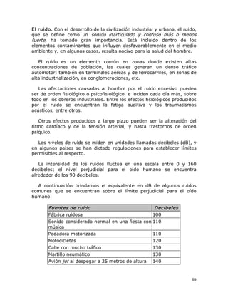 El ruido. Con el desarrollo de la civilización industrial y urbana, el ruido, 
que  se  define  como  un  sonido  inarticulado  y  confuso  más  o  menos 
fuerte,  ha  tomado  gran  importancia.  Está  incluido  dentro  de  los 
elementos  contaminantes  que  influyen  desfavorablemente  en  el  medio 
ambiente y, en algunos casos, resulta nocivo para la salud del hombre. 
El  ruido  es  un  elemento  común  en  zonas  donde  existen  altas 
concentraciones  de  población,  las  cuales  generan  un  denso  tráfico 
automotor; también en terminales aéreas y de ferrocarriles, en zonas de 
alta industrialización, en conglomeraciones, etc. 
Las  afectaciones  causadas  al  hombre  por  el  ruido  excesivo  pueden 
ser de orden fisiológico o psicofisiológico, e inciden cada día más, sobre 
todo en los obreros industriales. Entre los efectos fisiológicos producidos 
por  el  ruido  se  encuentran  la  fatiga  auditiva  y  los  traumatismos 
acústicos, entre otros. 
Otros  efectos  producidos  a  largo  plazo  pueden  ser  la  alteración  del 
ritmo  cardíaco  y  de  la  tensión  arterial,  y  hasta  trastornos  de  orden 
psíquico. 
Los niveles de ruido se miden en unidades llamadas decibeles (dB), y 
en  algunos  países  se  han  dictado  regulaciones  para  establecer  límites 
permisibles al respecto. 
La  intensidad  de  los  ruidos  fluctúa  en  una  escala  entre  0  y  160 
decibeles;  el  nivel  perjudicial  para  el  oído  humano  se  encuentra 
alrededor de los 90 decibeles. 
A  continuación  brindamos  el  equivalente  en  dB  de  algunos  ruidos 
comunes  que  se  encuentran  sobre  el  límite  perjudicial  para  el  oído 
humano: 

Fuentes de ruido 
Fábrica ruidosa 

Decibeles 
100 

Sonido considerado normal en una fiesta con 110 
música 
Podadora motorizada 

110 

Motocicletas 

120 

Calle con mucho tráfico 

130 

Martillo neumático 

130 

Avión jet al despegar a 25 metros de altura 

140

65 

 