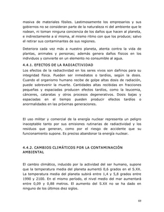 masiva  de  materiales  fósiles.  Lastimosamente  los  empresarios  y  sus 
gobiernos no se consideran parte de la naturaleza ni del ambiente que le 
rodean, ni toman ninguna conciencia de los daños que hacen al planeta, 
e indirectamente a sí misma, al mismo ritmo con que los produce; salvo 
el retirar sus contaminantes de sus regiones. 
Deteriora  cada  vez  más  a  nuestro  planeta,  atenta  contra  la  vida  de 
plantas,  animales  y  personas;  además  genera  daños  físicos  en  los 
individuos y convierte en un elemento no consumible al agua. 
4.4.1. EFECTOS DE LA RADI ACTI VI DAD 
Los  efectos  de  la  radiactividad  en  los  seres  vivos  son  dañinos  para  su 
integridad  física.  Pueden  ser  inmediatos  o  tardíos,  según  la  dosis. 
Cuando  el  organismo  humano  recibe  de  golpe  altas  dosis  de  radiación, 
puede  sobrevenir  la  muerte.  Cantidades  altas  recibidas  en  fracciones 
pequeñas  y  espaciadas  producen  efectos  tardíos,  como  la  leucemia, 
cánceres,  cataratas  y  otros  procesos  degenerativos.  Dosis  bajas  y 
espaciadas  en  el  tiempo  pueden  producir  efectos  tardíos  o 
anormalidades en las próximas generaciones. 

El  uso  militar  y  comercial  de  la  energía  nuclear  representa  un  peligro 
inaceptable  tanto  por  sus  emisiones  rutinarias  de  radiactividad  y  los 
residuos  que  generan,  como  por  el  riesgo  de  accidente  que  su 
funcionamiento supone. Es preciso abandonar la energía nuclear. 

4.4.2. CAMBI OS CLI MÁTI COS P OR LA CONTAMI NACI ÓN 
AMBI ENTAL 

El  cambio  climático,  inducido  por  la  actividad  del  ser  humano,  supone 
que  la  temperatura  media  del  planeta  aumentó  0,6  grados  en  el  S.XX. 
La  temperatura  media  del  planeta  subirá  entre  1,4  y  5,8  grados  entre 
1990  y  2100.  En  el  mismo  período,  el  nivel  medio  del  mar  aumentará 
entre  0,09  y  0,88  metros.  El  aumento  del  S.XX  no  se  ha  dado  en 
ninguno de los últimos diez siglos.

69 

 