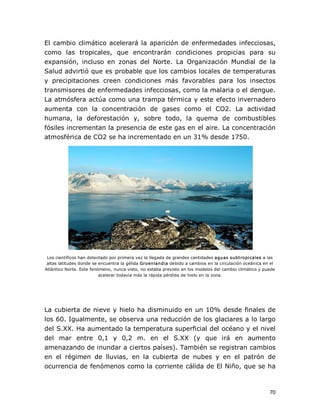 El  cambio  climático  acelerará  la  aparición  de  enfermedades infecciosas, 
como  las  tropicales,  que  encontrarán  condiciones  propicias  para  su 
expansión,  incluso  en  zonas  del  Norte.  La  Organización  Mundial  de  la 
Salud advirtió que es probable que los cambios locales de temperaturas 
y  precipitaciones  creen  condiciones  más  favorables  para  los  insectos 
transmisores de enfermedades infecciosas, como la malaria o el dengue. 
La atmósfera actúa como una trampa térmica y este efecto invernadero 
aumenta  con  la  concentración  de  gases  como  el  CO2.  La  actividad 
humana,  la  deforestación  y,  sobre  todo,  la  quema  de  combustibles 
fósiles incrementan la presencia de este gas en el aire. La concentración 
atmosférica de CO2 se ha incrementado en un 31% desde 1750. 

Los científicos han detectado por primera vez la llegada de grandes cantidades aguas subtropicales a las 
altas latitudes donde se encuentra la gélida Groenlandia debido a cambios en la circulación oceánica en el 
Atlántico Norte. Este fenómeno, nunca visto, no estaba previsto en los modelos del cambio climático y puede 
acelerar todavía más la rápida pérdida de hielo en la zona. 

La cubierta de nieve y hielo ha disminuido en un 10% desde finales de 
los 60. Igualmente, se observa una reducción de los glaciares a lo largo 
del S.XX. Ha aumentado la temperatura superficial del océano y el nivel 
del  mar  entre  0,1  y  0,2  m.  en  el  S.XX  (y  que  irá  en  aumento 
amenazando de inundar a ciertos países). También se registran cambios 
en  el  régimen  de  lluvias,  en  la  cubierta  de  nubes  y  en  el  patrón  de 
ocurrencia de fenómenos como la corriente cálida de El Niño, que se ha

70 

 