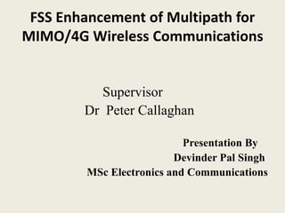 FSS Enhancement of Multipath for
MIMO/4G Wireless Communications
Supervisor
Dr Peter Callaghan
Presentation By
Devinder Pal Singh
MSc Electronics and Communications
 