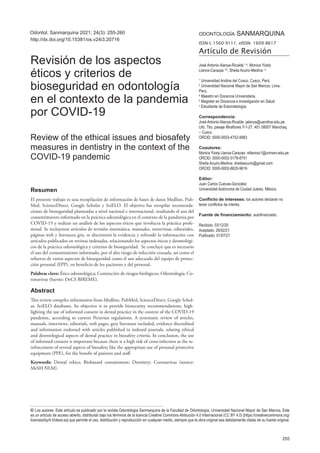 ODONTOLOGÍA SANMARQUINA
ISSN-L 1560-9111; eISSN: 1609-8617
Artículo de Revisión
255
© Los autores. Este artículo es publicado por la revista Odontología Sanmarquina de la Facultad de Odontología, Universidad Nacional Mayor de San Marcos. Este
es un artículo de acceso abierto, distribuido bajo los términos de la licencia Creative Commons Atribución 4.0 Internacional (CC BY 4.0) [https://creativecommons.org/
licenses/by/4.0/deed.es] que permite el uso, distribución y reproducción en cualquier medio, siempre que la obra original sea debidamente citada de su fuente original.
Odontol. Sanmarquina 2021; 24(3): 255-260
Resumen
El presente trabajo es una recopilación de información de bases de datos Medline, Pub-
Med, ScienceDirect, Google Scholar y SciELO. El objetivo fue recopilar recomenda-
ciones de bioseguridad planteadas a nivel nacional e internacional, resaltando el uso del
consentimiento informado en la práctica odontológica en el contexto de la pandemia por
COVID-19 y realizar un análisis de los aspectos éticos que involucra la práctica profe-
sional. Se incluyeron artículos de revisión sistemática, manuales, entrevistas, editoriales,
páginas web y literatura gris, se discriminó la evidencia y refrendó la información con
artículos publicados en revistas indexadas, relacionando los aspectos éticos y deontológi-
cos de la práctica odontológica y criterios de bioseguridad. Se concluye que es necesario
el uso del consentimiento informado, por el alto riesgo de infección cruzada, así como el
refuerzo de varios aspectos de bioseguridad como el uso adecuado del equipo de protec-
ción personal (EPP), en beneficio de los pacientes y del personal.
Palabras clave: Ética odontológica; Contención de riesgos biológicos; Odontología; Co-
ronavirus (fuente: DeCS BIREME).
Abstract
This review compiles information from Medline, PubMed, ScienceDirect, Google Schol-
ar, SciELO databases. Its objective is to provide biosecurity recommendations, high-
lighting the use of informed consent in dental practice in the context of the COVID-19
pandemic, according to current Peruvian regulations. A systematic review of articles,
manuals, interviews, editorials, web pages, grey literature included, evidence discredited
and information endorsed with articles published in indexed journals, relating ethical
and deontological aspects of dental practice in biosafety criteria. In conclusion, the use
of informed consent is important because there is a high risk of cross-infection as the re-
inforcement of several aspects of biosafety like the appropriate use of personal protective
equipment (PPE), for the benefit of patients and staff.
Keywords: Dental ethics; Biohazard containment; Dentistry; Coronavirus (source:
MeSH NLM).
José Antonio Alanya-Ricalde 1,a
, Monica Yizely
Llanos-Carazas 2,b
, Sheila Acurio-Medina 1,c
1
Universidad Andina del Cusco, Cusco, Perú.
2
Universidad Nacional Mayor de San Marcos, Lima,
Perú.
a
Maestro en Docencia Universitaria.
b
Magister en Docencia e Investigación en Salud.
c
Estudiante de Estomatología.
Correspondencia:
José Antonio Alanya-Ricalde: jalanya@uandina.edu.pe
Urb. Ttio, pasaje Miraflores Y-1-27, 401 08007 Wanchaq
– Cusco
ORCID: 0000-0003-4752-9983
Coautores:
Monica Yizely Llanos-Carazas: mllanosc1@unmsm.edu.pe
ORCID: 0000-0002-3179-8751
Sheila Acurio-Medina: sheilaacurio@gmail.com
ORCID: 0000-0002-8620-9619
Editor:
Juan Carlos Cuevas-González
Universidad Autónoma de Ciudad Juárez, México.
Conflicto de intereses: los autores declaran no
tener conflictos de interés.
Fuente de financiamiento: autofinanciado.
Recibido: 03/12/20
Aceptado: 26/02/21
Publicado: 01/07/21
Revisión de los aspectos
éticos y criterios de
bioseguridad en odontología
en el contexto de la pandemia
por COVID-19
Review of the ethical issues and biosafety
measures in dentistry in the context of the
COVID-19 pandemic
http://dx.doi.org/10.15381/os.v24i3.20716
 