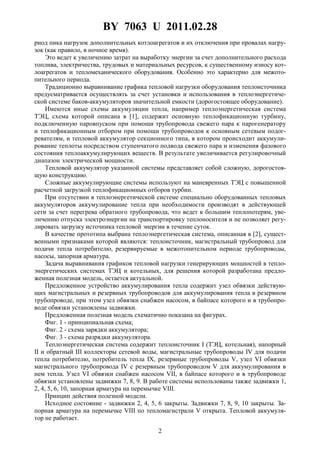 BY 7063 U 2011.02.28
2
риод пика нагрузок дополнительных котлоагрегатов и их отключения при провалах нагру-
зок (как правило, в ночное время).
Это ведет к увеличению затрат на выработку энергии за счет дополнительного расхода
топлива, электричества, трудовых и материальных ресурсов, к существенному износу кот-
лоагрегатов и тепломеханического оборудования. Особенно это характерно для межото-
пительного периода.
Традиционно выравнивание графика тепловой нагрузки оборудования теплоисточника
предусматривается осуществлять за счет установки и использования в теплоэнергетиче-
ской системе баков-аккумуляторов значительной емкости (дорогостоящее оборудование).
Имеются иные схемы аккумуляции тепла, например теплоэнергетическая система
ТЭЦ, схема которой описана в [1], содержит основную теплофикационную турбину,
подключенную паровпуском при помощи трубопровода свежего пара к парогенератору
и теплофикационным отбором при помощи трубопроводов к основным сетевым подог-
ревателям, и тепловой аккумулятор секционного типа, в котором происходит аккумули-
рование теплоты посредством ступенчатого подвода свежего пара и изменения фазового
состояния теплоаккумулирующих веществ. В результате увеличивается регулировочный
диапазон электрической мощности.
Тепловой аккумулятор указанной системы представляет собой сложную, дорогостоя-
щую конструкцию.
Сложные аккумулирующие системы используют на маневренных ТЭЦ с повышенной
расчетной загрузкой теплофикационных отборов турбин.
При отсутствии в теплоэнергетической системе специально оборудованных тепловых
аккумуляторов аккумулирование тепла при необходимости производят в действующей
сети за счет перегрева обратного трубопровода, что ведет к большим теплопотерям, уве-
личению отпуска электроэнергии на транспортировку теплоносителя и не позволяет регу-
лировать загрузку источника тепловой энергии в течение суток.
В качестве прототипа выбрана теплоэнергетическая система, описанная в [2], сущест-
венными признаками которой являются: теплоисточник, магистральный трубопровод для
подачи тепла потребителю, резервируемые в межотопительном периоде трубопроводы,
насосы, запорная арматура.
Задача выравнивания графиков тепловой нагрузки генерирующих мощностей в тепло-
энергетических системах ТЭЦ и котельных, для решения которой разработана предло-
женная полезная модель, остается актуальной.
Предложенное устройство аккумулирования тепла содержит узел обвязки действую-
щих магистральных и резервных трубопроводов для аккумулирования тепла в резервном
трубопроводе, при этом узел обвязки снабжен насосом, в байпасе которого и в трубопро-
воде обвязки установлены задвижки.
Предложенная полезная модель схематично показана на фигурах.
Фиг. 1 - принципиальная схема;
Фиг. 2 - схема зарядки аккумулятора;
Фиг. 3 - схема разрядки аккумулятора.
Теплоэнергетическая система содержит теплоисточник I (ТЭЦ, котельная), напорный
II и обратный III коллекторы сетевой воды, магистральные трубопроводы IV для подачи
тепла потребителю, потребитель тепла IX, резервные трубопроводы V, узел VI обвязки
магистрального трубопровода IV с резервным трубопроводом V для аккумулирования в
нем тепла. Узел VI обвязки снабжен насосом VII, в байпасе которого и в трубопроводе
обвязки установлены задвижки 7, 8, 9. В работе системы использованы также задвижки 1,
2, 4, 5, 6, 10, запорная арматура на перемычке VIII.
Принцип действия полезной модели.
Исходное состояние - задвижки 2, 4, 5, 6 закрыты. Задвижки 7, 8, 9, 10 закрыты. За-
порная арматура на перемычке VIII по тепломагистрали V открыта. Тепловой аккумуля-
тор не работает.
 