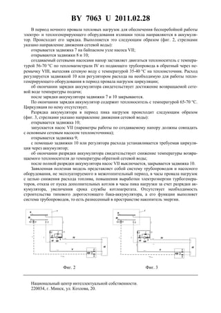 BY 7063 U 2011.02.28
3
В период ночного провала тепловых нагрузок для обеспечения бесперебойной работы
электро- и теплогенерирующего оборудования излишки тепла направляются в аккумуля-
тор. Происходит его зарядка. Выполняется это следующим образом (фиг. 2, стрелками
указано направление движения сетевой воды):
открывается задвижка 7 на байпасном узле насоса VII;
открываются задвижки 8 и 10;
создаваемый сетевыми насосами напор заставляет двигаться теплоноситель с темпера-
турой 56-70 °С по тепломагистрали IV из подающего трубопровода в обратный через пе-
ремычку VIII, вытесняя сетевую воду с температурой 35-40 °С на теплоисточник. Расход
регулируется задвижкой 10 или регулятором расхода на необходимую для работы тепло-
генерирующего оборудования в период провала нагрузок циркуляции;
об окончании зарядки аккумулятора свидетельствует достижение возвращаемой сете-
вой воде температуры подачи;
после зарядки аккумулятора задвижки 7 и 10 закрываются.
По окончании зарядки аккумулятор содержит теплоноситель с температурой 65-70 °C.
Циркуляция по нему отсутствует.
Разрядка аккумулятора в период пика нагрузок происходит следующим образом
(фиг. 3, стрелками указано направление движения сетевой воды):
открывается задвижка 10;
запускается насос VII (параметры работы по создаваемому напору должны совпадать
с основным сетевым насосом теплоисточника);
открывается задвижка 9;
с помощью задвижки 10 или регулятора расхода устанавливается требуемая циркуля-
ция через аккумулятор;
об окончании разрядки аккумулятора свидетельствует снижение температуры возвра-
щаемого теплоносителя до температуры обратной сетевой воды;
после полной разрядки аккумулятора насос VII выключается, закрывается задвижка 10.
Заявленная полезная модель представляет собой систему трубопроводов и насосного
оборудования, не эксплуатируемого в межотопительный период, в часы провала нагрузок
с целью снижения расхода топлива, повышения выработки электроэнергии турбогенера-
торов, отказа от пуска дополнительных котлов в часы пика нагрузки за счет разрядки ак-
кумулятора, увеличения срока службы котлоагрегата. Отсутствует необходимость
строительства типового дорогостоящего бака-аккумулятора, а его функции выполняет
система трубопроводов, то есть разнесенный в пространстве накопитель энергии.
Фиг. 2 Фиг. 3
Национальный центр интеллектуальной собственности.
220034, г. Минск, ул. Козлова, 20.
 