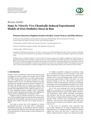 Review Article
Some In Vitro/In Vivo Chemically-Induced Experimental
Models of Liver Oxidative Stress in Rats
Rumyana Simeonova, Magdalena Kondeva-Burdina, Vessela Vitcheva, and Mitka Mitcheva
Laboratory of Drug Metabolism and Drug Toxicity, Department of Pharmacology, Pharmacotherapy and Toxicology,
Faculty of Pharmacy, Medical University 2 Dunav Street, 1000 Sofia, Bulgaria
Correspondence should be addressed to Rumyana Simeonova; rsimeonova@yahoo.com
Received 27 April 2013; Accepted 24 October 2013; Published 16 January 2014
Academic Editor: Afaf K. El-Ansary
Copyright © 2014 Rumyana Simeonova et al. This is an open access article distributed under the Creative Commons Attribution
License, which permits unrestricted use, distribution, and reproduction in any medium, provided the original work is properly
cited.
Oxidative stress is critically involved in a variety of diseases. Reactive oxygen species (ROS) are highly toxic molecules that are
generated during the body’s metabolic reactions and can react with and damage some cellular molecules such as lipids, proteins, or
DNA. Liver is an important target of the oxidative stress because of its exposure to various prooxidant toxic compounds as well as of
its metabolic function and ability to transform some xenobiotics to reactive toxic metabolites (as ROS). To investigate the processes
of liver injuries and especially liver oxidative damages there are many experimental models, some of which we discuss further.
1. Introduction
Oxidative stress is an imbalance between the production and
scavenging of reactive oxygen and nitrogen species (ROS
and RNS) and free radicals that can induce lipid peroxida-
tion, DNA fragmentation, and protein oxidation [1]. These
damages result in the loss of membrane integrity, structural
and functional changes in proteins, and gene mutations [2].
Normally, the affected cells are trying to neutralise reac-
tive molecules by deploying their antioxidative defense that
include reduced glutathione (GSH), alpha-tocopherol, ascor-
bic acid, antioxidant enzymes catalase (CAT), superoxide
dismutase (SOD), glutathione peroxidase (GPx), glutathione
reductase (GR), and glutathione-S-transferase (GST).
Oxidative stress is critically involved in a variety of dis-
eases. ROS are highly dangerous molecules that are generated
during the body’s metabolic reactions and can react with and
damage some cellular molecules such as lipids, proteins, or
DNA.
Liver plays a pivotal role in the regulation of various
physiological processes in the body such as carbohydrate
metabolism and storage, fat metabolism, bile acid synthesis,
and so forth besides being the most important organ involved
in the detoxification of various drugs as well as xenobiotics in
our body [3].
It is highly susceptible to damage by xenobiotics owing
to its continuous exposure to these toxicants via the portal
blood circulation [4]. Various chemicals, like carbon tetra-
chloride (CCl4), tert-butyl hydroperoxide (t-BHP), alcohol,
paracetamol, galactosamine (GalN), and others, can cause
potential damage to the liver cells leading to progressive
dysfunction. Most of the hepatotoxic chemicals cause damage
to the hepatocytes by inducing lipid peroxidation [5, 6]. Thus,
the disorders associated with liver are numerous and varied.
One of the most important liver toxicity mechanisms
might be a consequence of cell damage by ROS and RNS.
Kupffer cells release reactive oxygen species (ROS), cytokines,
and chemokines, which induce neutrophil extravasation
and activation. Also the liver expresses many cytochrome
P450 isoforms, including ethanol-induced CYP2E1. CYP2E1
generates ROS, activates many toxicologically important
substrates, and may be the central pathway by which some
substances cause oxidative stress (ethanol, carbon tetrachlo-
ride, etc.) [7].
In this review we summarize some commonly used
toxic models employed in the study of hepatotoxicity and
hepatoprotection. A number of models of hepatic disorders
support the notion that ROS have a causal role in liver
injuries. Experimental liver injuries are induced by specific
Hindawi Publishing Corporation
BioMed Research International
Volume 2014,Article ID 706302, 6 pages
http://dx.doi.org/10.1155/2014/706302
 