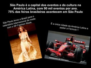 São Paulo é a capital dos eventos e da cultura na América Latina, com 90 mil eventos por ano. 75% das feiras brasileiras acontecem em São Paulo São Paulo levou o Brasil para o calendário internacional da moda com o SP Fashion Week. É a única cidade da América Latina a sediar a Fórmula 1 Autódromo de Interlagos 
