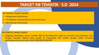 TARGET RB TEMATIK S.D 2024
RB TEMATIK TINGKAT MAKRO
1. Pengentasan Kemiskinan,
2. Peningkatan Investasi/Pertumbuhan Ekonomi
3. Administrasi Pemerintah.
RB TEMATIK TINGKAT MIKRO
1. Targetnya ditetapkan secara mandiri oleh K/L/D didasarkan pada isu prioritas yang berkaitan erat
dengan masalah faktual yang terjadi di masyarakat dan terkait dengan sektor prioritas
pembangunan pemerintah dalam RPJM/RENSTRA/RKP
 