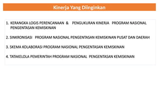 Kinerja Yang Diinginkan
1. KERANGKA LOGIS PERENCANAAN & PENGUKURAN KINERJA PROGRAM NASIONAL
PENGENTASAN KEMISKINAN
2. SINKRONISASI PROGRAM NASIONAL PENGENTASAN KEMISKINAN PUSAT DAN DAERAH
3. SKEMA KOLABORASI PROGRAM NASIONAL PENGENTASAN KEMISKINAN
4. TATAKELOLA PEMERINTAH PROGRAM NASIONAL PENGENTASAN KEMISKINAN
 