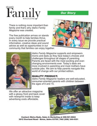 There is nothing more important than
family and that’s why Idaho Family
Magazine was created.
The free publication arrives on stands
every month to help families thrive.
In every issue we provide practical
information, creative ideas and sound
advice as well as opportunities in our
community that families can enjoy together.
Idaho Family Magazine supports and empowers
moms and dads as they face today’s choices and
challenges throughout all stages of parenting.
Parents are faced with the most exciting and ever-
changing environments ever. Today’s dads are
more involved in parenting and most mothers have
outside jobs. We aim to help parents navigate this
world of change with our printed edition.
QUALITY PRODUCT.
Idaho Family Magazine readers are well-educated,
consumer-oriented parents with children between
the ages of 0 and 15.
We offer an attractive magazine
with a glossy front and back cover
with newsprint inside to keep
advertising costs affordable.
M A G A Z I N E
IDAHO
Our Story
Contact: Melva Bade, Sales & Marketing at 208-501-9024
3612 Overland Road • Boise, Idaho 83705 | FAX (208) 344-4351
 