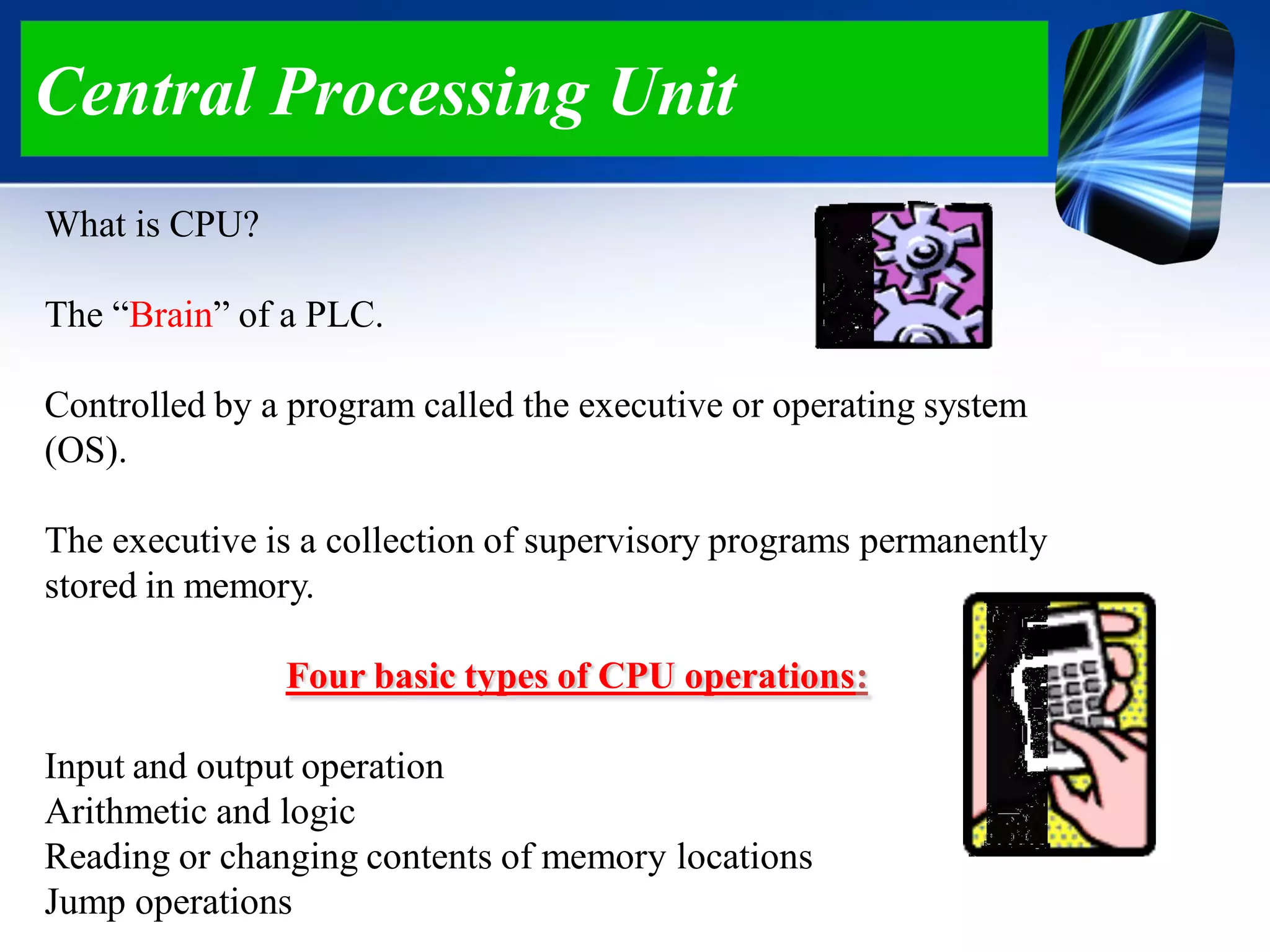 What is CPU?
The “Brain” of a PLC.
Controlled by a program called the executive or operating system
(OS).
The executive is a collection of supervisory programs permanently
stored in memory.
Four basic types of CPU operations:
Input and output operation
Arithmetic and logic
Reading or changing contents of memory locations
Jump operations
Central Processing Unit
 