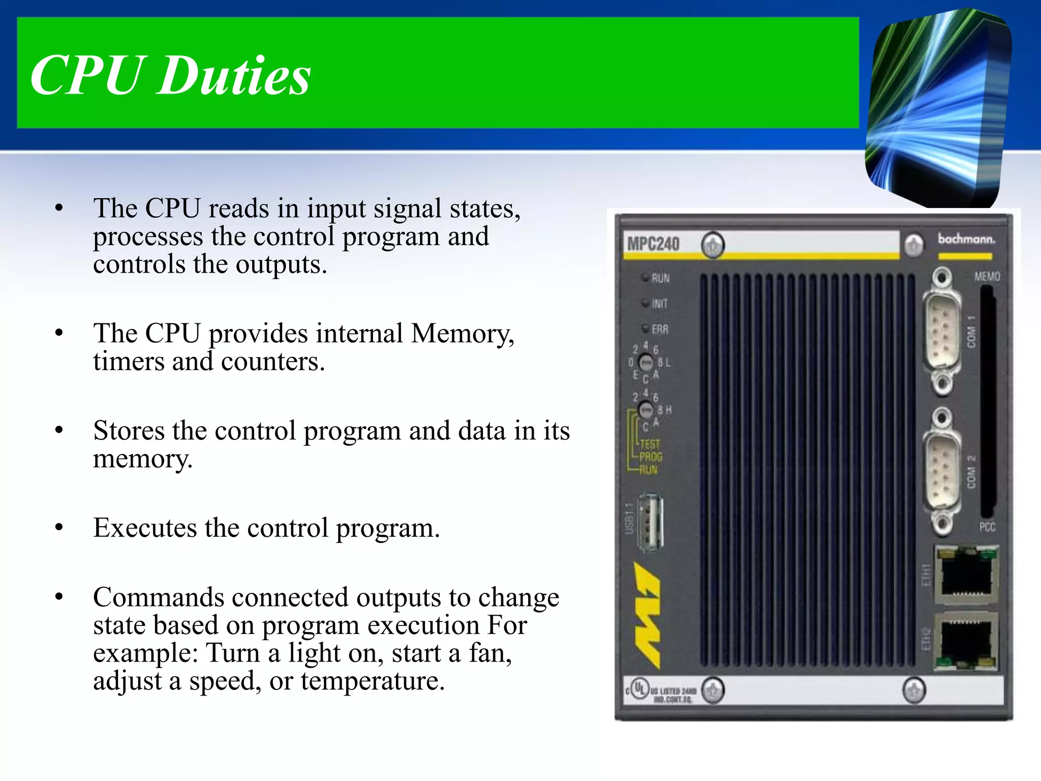 CPU Duties
• The CPU reads in input signal states,
processes the control program and
controls the outputs.
• The CPU provides internal Memory,
timers and counters.
• Stores the control program and data in its
memory.
• Executes the control program.
• Commands connected outputs to change
state based on program execution For
example: Turn a light on, start a fan,
adjust a speed, or temperature.
 